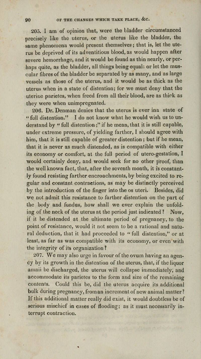 205. I am of opinion that, were the bladder circumstanced precisely like the uterus, or the uterus like the bladder, the same phenomena would present themselves; that is, let the ute- rus be deprived of its adventitious blood, as would happen after severe hemorrhage, and it would be found as thin nearly, or per- haps quite, as the bladder, all things being equal: or let the mus- cular fibres of the bladder be separated by as many, and as large vessels as those of the uterus, and it would be as thick as the uterus when in a state of distention; for we must deny that the uterine parietes, when freed from all their blood, are as thick as they were when unimpregnated. 206. Dr. Denman denies that the uterus is ever ina state of  full distention. I do not know what he would wish us to un- derstand by  full distention ; if he mean, that it is still capable, under extreme pressure, of yielding farther, I should agree with him, that it is still capable of greater distention ; but if he mean, that it is never as much distended, as is compatible with either its economy or comfort, at the full period of utero-gestation, I would certainly deny, and would seek for no other proof, than the well known fact, that, after the seventh month, it is constant- ly found resisting farther encroachments, by being excited to re- gular and constant contractions, as may be distinctly perceived by the introduction of the finger into the os uteri. Besides, did we not admit this resistance to farther distention on the part of the body and fundus, how shall we ever explain the unfold- ing of the neck of the uterus at the period just indicated 1 Now, if it be distended at the ultimate period of pregnancy, to the point of resistance, would it not seem to be a rational and natu- ral deduction, that it had proceeded to  full distention, or at least, as far as was compatible with its economy, or even with the integrity of its organization ? 207. We may also urge in favour of the ovum having an agen- cy by its growth in the distention of the uterus, that, if the liquor amnii be discharged, the uterus will collapse immediately; and accommodate its parietes to the form and size of the remaining contents. Could this be, did the uterus acquire its additional bulk during pregnancy, from an increment of new animal matter? If this additional matter really did exist, it would doubtless be of serious mischief in cases of flooding; as it must necessarily in- terrupt contraction.