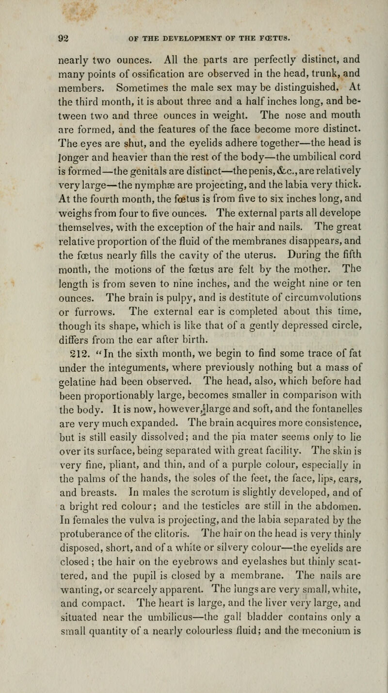 nearly two ounces. All the parts are perfectly distinct, and many points of ossification are observed in the head, trunk, and members. Sometimes the male sex may be distinguished. At the third month, it is about three and a half inches long, and be- tween two and three ounces in weight. The nose and mouth are formed, and the features of the face become more distinct. The eyes are shut, and the eyelids adhere together—the head is longer and heavier than the rest of the body—the umbilical cord is formed—the genitals are distinct—the penis, &-c., are relatively very large—the nymphse are projecting, and the labia very thick. At the fourth month, the foetus is from five to six inches long, and weighs from four to five ounces. The external parts all develope themselves, with the exception of the hair and nails. The great relative proportion of the fluid of the membranes disappears, and the foetus nearly fills the cavity of the uterus. During the fifth month, the motions of the foetus are felt by the mother. The length is from seven to nine inches, and the weight nine or ten ounces. The brain is pulpy, and is destitute of circumvolutions or furrows. The external ear is completed about this time, though its shape, which is like that of a gently depressed circle, differs from the ear after birth. 212. In the sixth month, we begin to find some trace of fat under the integuments, where previously nothing but a mass of gelatine had been observed. The head, also, which before had been proportionably large, becomes smaller in comparison with the body. It is now, however,jlarge and soft, and the fontanelles are very much expanded. The brain acquires more consistence, but is still easily dissolved; and the pia mater seems only to lie over its surface, being separated with great facility. The skin is very fine, pliant, and thin, and of a purple colour, especially in the palms of the hands, the soles of the feet, the face, lips, ears, and breasts. In males the scrotum is slightly developed, and of a bright red colour; and ihe testicles are still in the abdomen. In females the vulva is projecting, and the labia separated by the protuberance of the clitoris. The hair on the head is very thinly disposed, short, and of a white or silvery colour—the eyelids are closed; the hair on the eyebrows and eyelashes but thinly scat- tered, and the pupil is closed by a membrane. The nails are wanting, or scarcely apparent. The lungs are very small, while, and compact. The heart is large, and the liver very large, and situated near the umbilicus—the gall bladder contains only a small quantity of a nearly colourless fluid; and the meconium is