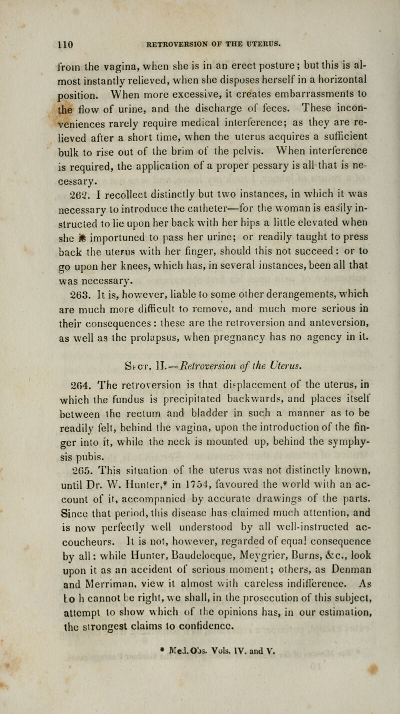 I'roin ihe vagina, when she is in an erect posture; but this is al- most instantly reheved, when she disposes herself in a horizontal position. When more excessive, it creates embarrassments to the flow of urine, and the discharge of feces. These incon- veniences rarely require medical interference; as they are re- lieved after a short time, when the uterus acquires a sufficient bulk to rise out of the brim of the pelvis. When interference is required, the application of a proper pessary is all that is ne- cessary. 262. I recollect distinctly but two instances, in which it was necessary to introduce the catheter—for the w oman is easily in- structed to He upon her back with her hips a little elevated when she 'M importuned to pass her urine; or readily taught to press back the uterus with her finger, should this not succeed: or to go upon her knees, which has, in several instances, been all that was necessary. 263. It is, however, liable to some other derangements, which are much more difficult to remove, and much more serious in their consequences : these are the retroversion and anteversion, as well as the prolapsus, when pregnancy has no agency in it. ShCT. II.—Relroxersion of the Uterus. 264. The retroversion is that displacement of the uterus, in which the fundus is precipitated backwards, and places itself between the rectum and bladder in such a manner as to be readily felt, behind the vagina, upon the introduction of the fin- crer into it, while the neck is mounted up, behind the symphy- sis pubis. 265. This situation of the uterus was not distinctly known, until Dr. W. Hunter,* in 1754, favoured the world with an ac- count of it, accompanied by accurate drawings of the parts. Since that period, tiiis disease has claimed much attention, and is now perfectly well understood by all well-instructed ac- coucheurs. It is not, however, regarded of equal consequence by all: while Hunter, Baudelocque, Meygrier, Burns, (fcc, look upon it as an accident of serious moment; others, as Denman and Merriman, view it almost with careless indiflerence. As Lo h cannot be right, we shall, in the prosecution of this subject, attempt to show which of the opinions has, in our estimation, the strongest claims to confidence. » MelO'js. Vols. IV. and V.