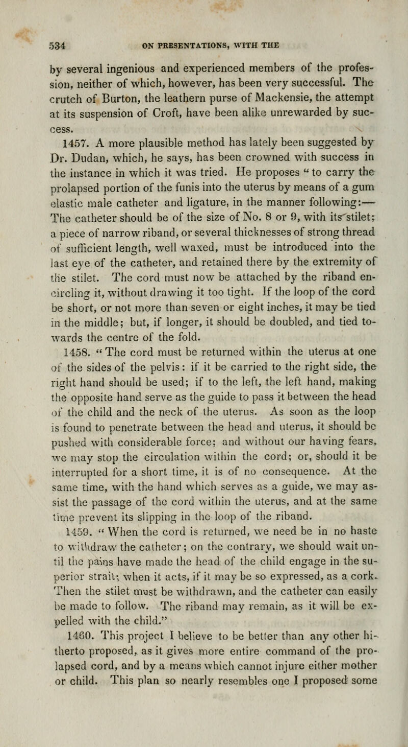 by several ingenious and experienced nnembers of the profes- sion, neither of which, however, has been very successful. The crutch of Burton, the leathern purse of Mackensie, the attempt at its suspension of Croft, have been alike unrewarded by suc- cess. 1457. A more plausible method has lately been suggested by Dr. Dudan, which, he says, has been crowned with success in the instance in which it was tried. He proposes  to carry the prolapsed portion of the funis into the uterus by means of a gum elastic male catheter and ligature, in the manner following:— The catheter should be of the size of No. 8 or 9, with its'stilet; a piece of narrow riband, or several thicknesses of strong thread of sufficient length, well waxed, must be introduced into the last eye of the catheter, and retained there by the extremity of tile stilet. The cord must now be attached by the riband en- circling it, without drawing it too tight. If the loop of the cord be short, or not more than seven or eight inches, it may be tied in the middle; but, if longer, it should be doubled, and tied to- wards the centre of the fold. 1458.  The cord must be returned within the uterus at one of the sides of the pelvis: if it be carried to the right side, the right hand should be used; if to the left, the left hand, making the opposite hand serve as the guide to pass it between the head of the child and the neck of the uterus. As soon as the loop IS found to penetrate between the head and uterus, it should be pushed with considerable force; and without our having fears, we may stop the circulation within the cord; or, should it be interrupted for a short time, it is of no consequence. At the same time, with the hand which serves as a guide, we may as- sist the passage of the cord within the uterus, and at the same time prevent its slipping in the loop of the riband. 1459.  When the cord is returned, we need be in no haste to withdraw the catheter; on the contrary, we should wait un- til the pa^ns have made the head of the child engage in the su- perior strait-, when it acts, if it may be so expressed, as a cork. Then the stilet must be withdrawn, and the catheter can easily be made to follow. The riband may remain, as it will be ex- pelled with the child. 1460. This project I believe to be better than any other hi- therto proposed, as it gives more entire command of the pro- lapsed cord, and by a means which cannot injure either mother or child. This plan so nearly resembles one I proposed some