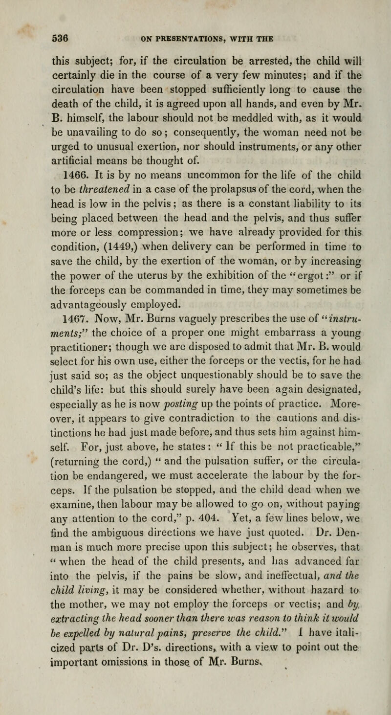 this subject; for, if the circulation be arrested, the child will certainly die in the course of a very few minutes; and if the circulation have been stopped sufficiently long to cause the death of the child, it is agreed upon all hands, and even by Mr. B. himself, the labour should not be meddled with, as it would be unavailing to do so; consequently, the w^oman need not be urged to unusual exertion, nor should instruments, or any other artificial means be thought of. 1466. It is by no means uncommon for the life of the child to be threatened in a case of the prolapsus of the cord, when the head is low in the pelvis; as there is a constant liability to its being placed between the head and the pelvis, and thus suffer more or less compression; we have already provided for this condition, (1449,) when delivery can be performed in time to save the child, by the exertion of the woman, or by increasing the power of the uterus by the exhibition of the ergot: or if the forceps can be commanded in time, they may sometimes be advantageously employed. 1467. Now, Mr. Burns vaguely prescribes the use of '^instru- ments;'^ the choice of a proper one might embarrass a young practitioner; though we are disposed to admit that Mr. B. would select for his own use, either the forceps or the vectis, for he had just said so; as the object unquestionably should be to save the child's hfe: but this should surely have been again designated, especially as he is now posting up the points of practice. More- over, it appears to give contradiction to the cautions and dis- tinctions he had just made before, and thus sets him against him- self. For, just above, he states:  If this be not practicable,*' (returning the cord,)  and the pulsation sufier, or the circula- tion be endangered, we must accelerate the labour by the for- ceps. If the pulsation be stopped, and the child dead when we examine, then labour may be allowed to go on, without paying any attention to the cord, p. 404. Yet, a few lines below, we find the ambiguous directions we have just quoted. Dr. Den- man is much more precise upon this subject; he observes, that  when the head of the child presents, and has advanced far into the pelvis, if the pains be slow, and ineffectual, and the child living, it may be considered whether, without hazard to the mother, we may not employ the forceps or vectis; and by. extracting the head sooner than there was reason to think it would he expelled by natural pains, preserve the child. I have itali- cized parts of Dr. D's. directions^ with a view to point out the important omissions in thos^ of Mr. Burns^