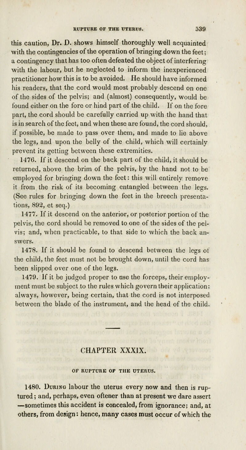 this caution, Dr. D. shows himself thoroughly well acquainted with the contingencies of the operation of bringing down the feet; a contingency that has too often defeated the object of interfering with the labour, but he neglected to inform the inexperienced practitioner how this is to be avoided. He should have informed his readers, that the cord would most probably descend on one of the sides of the pelvis; and (almost) consequently, would be found either on the fore or hind part of the child. If on the fore part, the cord should be carefully carried up with the hand that is in search of the feet, and when these are found, the cord should, if possible, be made to pass over them, and made to lie above the legs, and upon the belly of the child, which will certainly prevent its getting between these extremities. 1476. If it descend on the back part of the child, it should be returned, above the brim of the pelvis, by the hand not to be employed for bringing down the feet: this will entirely remove it from the risk of its becoming entangled between the legs. (See rules for bringing down the feet in the breech presenta- tions, 892, et seq.) 1477. If it descend on the anterior, or posterior portion of the pelvis, the cord should be removed to one of the sides of the pel- vis; and, when practicable, to that side to which the back an- swers. 1478. If it should be found to descend between the legs of the child, the feet must not be brought down, until the cord has been slipped over one of the legs. 1479. If it be judged proper to use the forceps, their employ- ment must be subject to the rules which govern their application; always, however, being certain, that the cord is not interposed between the blade of the instrument, and the head of the child. CHAPTER XXXIX. OF RUPTURE OP THE UTERUS. 1480. During labour the uterus every now and then is rup- tured ; and, perhaps, even oftener than at present we dare assert —sometimes this accident is concealed, from ignorance; and, at others, from design: hence, many cases must occur of which the