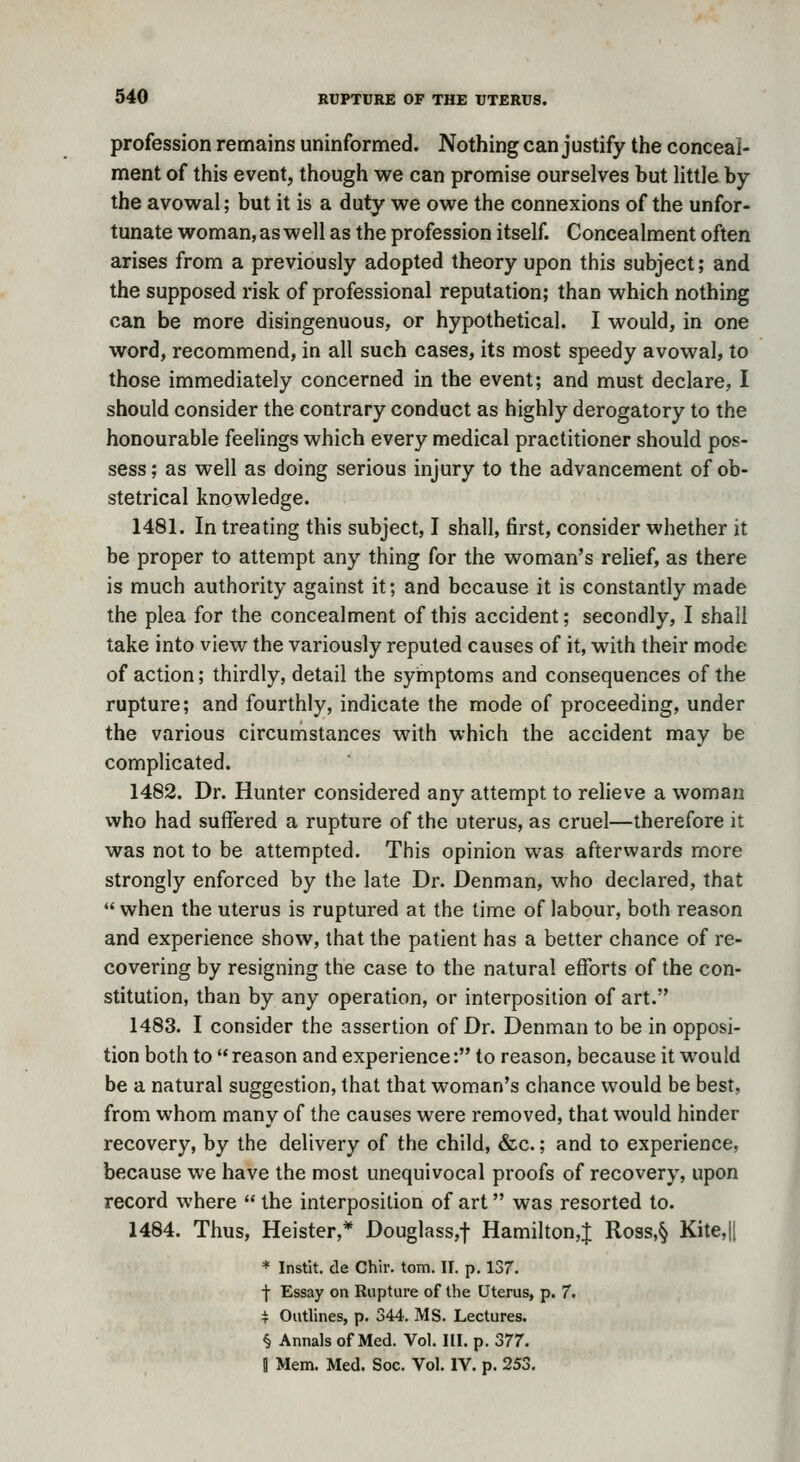profession remains uninformed. Nothing can justify the conceal- ment of this event, though we can promise ourselves but little by the avowal; but it is a duty we owe the connexions of the unfor- tunate woman, as well as the profession itself. Concealment often arises from a previously adopted theory upon this subject; and the supposed risk of professional reputation; than which nothing can be more disingenuous, or hypothetical. I would, in one word, recommend, in all such cases, its most speedy avowal, to those immediately concerned in the event; and must declare, I should consider the contrary conduct as highly derogatory to the honourable feelings which every medical practitioner should pos- sess ; as well as doing serious injury to the advancement of ob- stetrical knowledge. 1481. In treating this subject, I shall, first, consider whether it be proper to attempt any thing for the woman's relief, as there is much authority against it; and because it is constantly made the plea for the concealment of this accident; secondly, I shall take into view the variously reputed causes of it, with their mode of action; thirdly, detail the symptoms and consequences of the rupture; and fourthly, indicate the mode of proceeding, under the various circumstances with which the accident may be complicated. 1482. Dr. Hunter considered any attempt to relieve a woman who had suffered a rupture of the uterus, as cruel—therefore it was not to be attempted. This opinion was afterwards more strongly enforced by the late Dr. Denman, who declared, that *' when the uterus is ruptured at the time of labour, both reason and experience show, that the patient has a better chance of re- covering by resigning the case to the natural efforts of the con- stitution, than by any operation, or interposition of art. 1483. I consider the assertion of Dr. Denman to be in opposi- tion both to reason and experience: to reason, because it would be a natural suggestion, that that woman's chance would be best, from whom many of the causes were removed, that would hinder recovery, by the delivery of the child, &c.; and to experience, because we have the most unequivocal proofs of recovery, upon record where  the interposition of art was resorted to. 1484. Thus, Heister,* Douglass,t Hamilton,J Ross,§ Kite,ll * Instit. de Chir. torn. II. p. 137. ■j- Essay on Rupture of the Uterus, p. 7. i Outlines, p. 344. MS. Lectures. § Annals of Med. Vol. HI. p. 377, B Mem. Med. Soc. Vol. IV. p. 253, I