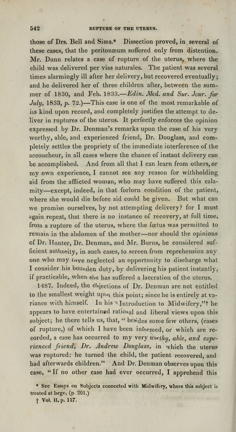 those of Drs. Bell and Sims.* Dissection proved, in several of these cases, that the peritona3um suffered only from distention. Mr. Dunn relates a case of rupture of the uterus, where the child was delivered per vias naturales. The patient was several times alarmingly ill after her delivery, but recovered eventually; and he delivered her of three children after, between the sum- mer of 1830, and Feb. 1833.—EcZm. Med. and Sur. Jour, for July, 1833, p. 72.)—This case is one of the most remarkable of iis kind upon record, and completely justifies the attempt to de- liver in ruptures of the uterus. It perfectly enforces the opinion expi'essed by Dr. Denman's remarks upon the case of his very worthy, able, and experienced friend. Dr. Douglass, and com- pletely settles the propriety of the immediate interference of the accoucheur, in all cases where the chance of instant delivery can be accomplished. And from all that I can learn from others, or my own experience, I cannot see any reason for withholding aid from the afflicted woman, who may have suffered this cala- mity—except, indeed, in that forlorn condition of the patient, where she would die before aid could be given. But what can we promise ourselves, by not attempting delivery? for I must again repeat, that there is no instance of recovery, at full time, frora a rupture of the uterus, where the foetus was permitted to remain in the abdomen of the mother—nor should the opinions of Dr. Hunter, Dr. Denman, and Mr. Burns, be considered suf- ficient authority, in such cases, to screen from reprehension any one who may hiye neglected an opportunity to discharge what I consider his bour.den dut}', by delivering his patient instantly, if practicable, whea slm has suffered a laceration of the uterus. 14S7. Indeed, the oVjectlons of Dr. Denman are not entitled to the smallest weight upcxi this point; since he is entirely at va- riance wiih himself. In his ^< Introduction to Midwifery,t he appears to have entertained rational and liberal views upon this subject; he there tells us, that,  bes-'.des some few others, (cases of rupture,) of which I have been intcrmed, or which are re- corded, a case has occurred to my very tiorthy, able, and expe- rienced friend, Dr. Andrew Dovglass, in which the uterus was ruptured: he turned the child, the patient recovered, and had afterwards children. And Dr. Penman observes upon this case,  If no other case had ever occurred, I apprehend this * See Essays on Subjects connected with Midwifery, where this subject is treated at larg-e, (p. 201.) t Vol. u.p. iir.