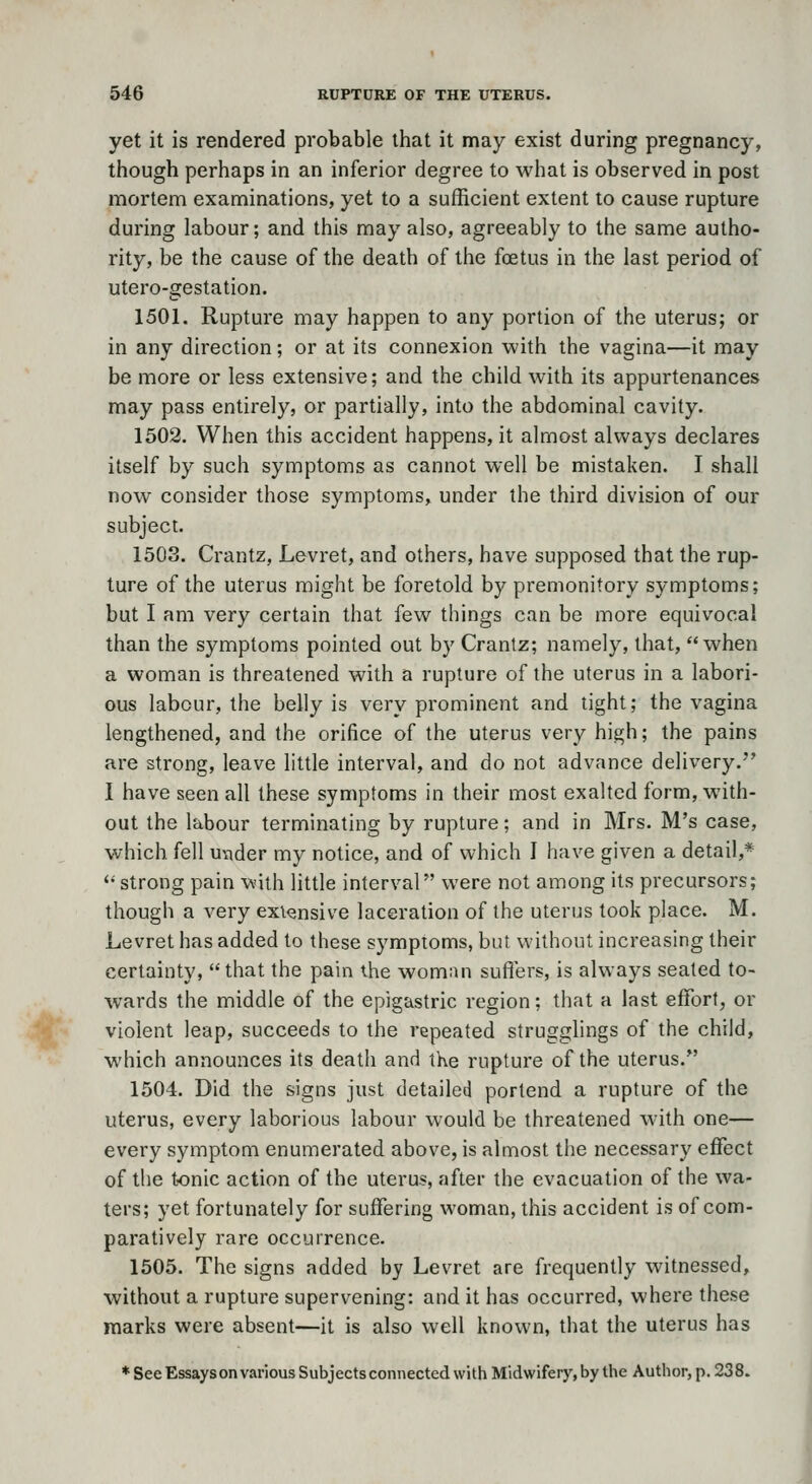 yet it is rendered probable that it may exist during pregnancy, though perhaps in an inferior degree to what is observed in post mortem examinations, yet to a sufficient extent to cause rupture during labour; and this may also, agreeably to the same autho- rity, be the cause of the death of the foetus in the last period of utero-gestation. 1501. Rupture may happen to any portion of the uterus; or in any direction; or at its connexion with the vagina—it may be more or less extensive; and the child with its appurtenances may pass entirely, or partially, into the abdominal cavity. 1502. When this accident happens, it almost always declares itself by such symptoms as cannot well be mistaken. J shall now consider those symptoms, under the third division of our subject. 1503. Crantz, Levret, and others, have supposed that the rup- ture of the uterus might be foretold by premonitory symptoms; but I am very certain that few things can be more equivocal than the symptoms pointed out by Crantz; namely, that, when a woman is threatened with a rupture of the uterus in a labori- ous labour, the belly is very prominent and tight; the vagina lengthened, and the orifice of the uterus very high; the pains are strong, leave little interval, and do not advance delivery. I have seen all these symptoms in their most exalted form, with- out the labour terminating by rupture; and in Mrs. M's case, which fell uvider my notice, and of which I have given a detail,* *• strong pain with little interval were not among its precursors; though a very extensive laceration of the uterus took place. M. Levret has added to these symptoms, but without increasing their certainty, that the pain the woman suffers, is always seated to- wards the middle of the epigastric region; that a last effort, or violent leap, succeeds to the repeated strugglings of the child, which announces its death and the rupture of the uterus. 1504. Did the signs just detailed portend a rupture of the uterus, every laborious labour would be threatened with one— every symptom enumerated above, is almost the necessary effect of the tonic action of the uterus, after the evacuation of the wa- ters; yet fortunately for suffering woman, this accident is of com- paratively rare occurrence. 1505. The signs added by Levret are frequently witnessed, without a rupture supervening: and it has occurred, where these marks were absent—it is also well known, that the uterus has * See Essays on various Subjects connected with Midwifery, by the Autlior, p. 23 8.