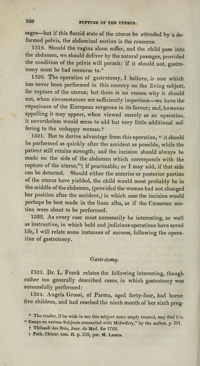 sages—but if this flaccid state of the uterus be attended by a de- formed pelvis, the abdominal section is the resource. 1519. Should the vagina alone suffer, and the child pass into the abdomen, we should deliver by the natural passages, provided the condition of the pelvis will permit: if it should not, gastro- tomy must be had recourse to.* 1520. The operation of gastrotomy, I believe, is one which has never been performed in this country on the living subject, for rupture of the uterus; but there is no reason why it should not, when circumstances are sufficiently imperious—we have the experience of the European surgeons in its favour; and, however appalling it may appear, when viewed merely as an operation, it nevertheless would seem to add but very little additional suf- fering to the unhappy woman.! 1521. But to derive advantage from this operation,  it should be performed as quickly after the accident as possible, while the patient still retains strength; and the incision should always be made on the side of the abdomen which corresponds with the rupture of the nterus,t if practicable; or I may add, if that side can be detected. Should either the anterior or posterior portion of the uterus have yielded, the child would most probably be in the middle of the abdomen, (provided the woman had not changed her position after the accident,) in which case the incision would perhaps be best made in the linea alba, as if the Coesarean sec- tion were about to be performed. 1522. As every case must necessarily be interesting, as well as instructive, in which bold and judicious operations have saved life, I will relate some instances of success, following the opera- tion of gastrotomy. Gastrotomy. X523. Dr. L. Frank relates the following interesting, though rather too generally described cases, in which gastrotomy was successfully performed: 1524. Angela Grossi, of Parma, aged forty-four, had borne five children, and had reached the ninth month of her sixth preg- * The reader, if lie wisli to see this subject more amply treated, may find it in « Essays on various Subjects connected with Midwifery, by the author, p. 201. t Thibault des Bois, Jour, de Med. for 1768. i Path. Chirur. torn. II. p. 239, par. M. Lassus.