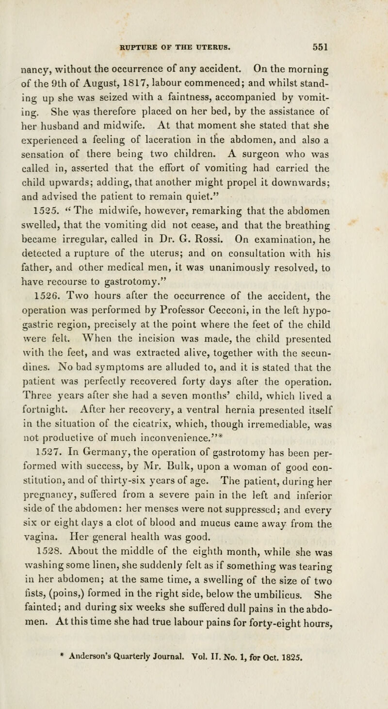 nancy, without the occurrence of any accident. On the morning of the 9th of August, 1817, labour commenced; and whilst stand- ing up she was seized with a faintness, accompanied by vomit- ing. She vvas therefore placed on her bed, by the assistance of her husband and midwife. At that moment she stated that she experienced a feeling of laceration in the abdomen, and also a sensation of there being two children. A surgeon who was called in, asserted that the eflfort of vomiting had carried the child upwards; adding, that another might propel it downwards; and advised the patient to remain quiet. 1525. The midwife, however, remarking that the abdomen swelled, that the vomiting did not cease, and that the breathing became irregular, called in Dr. G. Rossi. On examination, he detected a rupture of the uterus; and on consultation with his father, and other medical men, it was unanimously resolved, to have recourse to gastrotomy. 1526. Two hours after the occurrence of the accident, the operation was performed by Professor Cecconi, in the left hypo- gastric region, precisely at the point where the feet of the child were felt. When the incision was made, the child presented with the feet, and was extracted alive, together with the secun- dines. No bad symptoms are alluded to, and it is stated that the patient vvas perfectly recovered forty days after the operation. Three years after she had a seven months' child, which lived a fortnight. After her recovery, a ventral hernia presented itself in the situation of the cicatrix, which, though irremediable, was not productive of much inconvenience.* 1527. In Germany, the operation of gastrotomy has been per- formed with success, by Mr. Bulk, upon a woman of good con- stitution, and of thirty-six years of age. The patient, during her pregnancy, suffered from a severe pain in the left and inferior side of the abdomen: her menses were not suppressed; and every six or eight days a clot of blood and mucus came away from the vagina. Pier general health vvas good. 1528. About the middle of the eighth month, while she was washing some linen, she suddenly felt as if something was tearing in her abdomen; at the same time, a swelling of the size of two fists, (poins,) formed in the right side, below the umbilicus. She fainted; and during six weeks she suffered dull pains in the abdo- men. At this time she had true labour pains for forty-eight hours, * Anderson's Quarterly Journal. Vol. II. No. 1, for Oct. 1825.