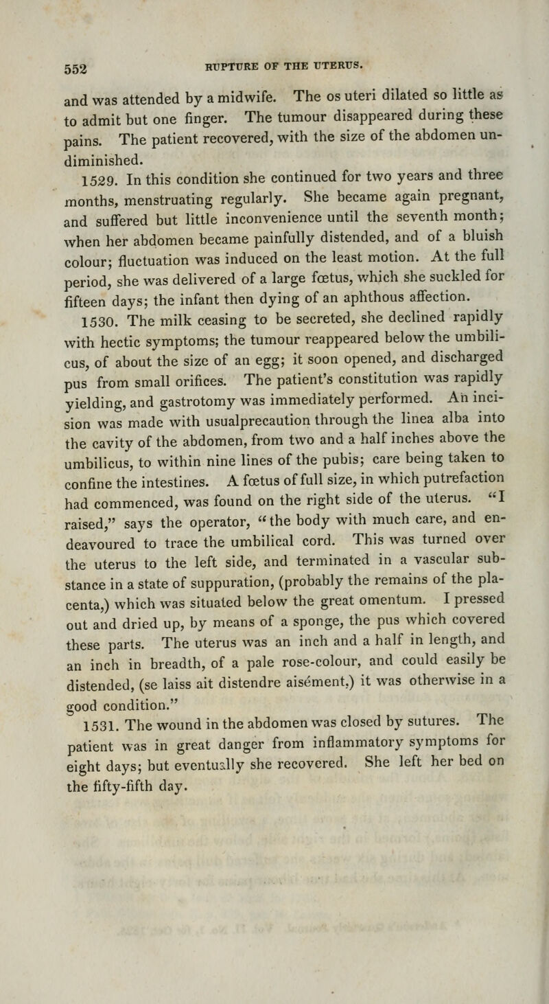 and was attended by a midwife. The os uteri dilated so little as to admit but one finger. The tumour disappeared during these pains. The patient recovered, with the size of the abdomen un- diminished. 1529. In this condition she continued for two years and three months, menstruating regularly. She became again pregnant, and suffered but little inconvenience until the seventh month; when her abdomen became painfully distended, and of a bluish colour; fluctuation was induced on the least motion. At the full period, she was delivered of a large foetus, which she suckled for fifteen days; the infant then dying of an aphthous affection. 1530. The milk ceasing to be secreted, she declined rapidly with hectic symptoms; the tumour reappeared below the umbili- cus, of about the size of an egg; it soon opened, and discharged pus from small orifices. The patient's constitution was rapidly yielding, and gastrotomy was immediately performed. Ah inci- sion was made with usualprecaution through the linea alba into the cavity of the abdomen, from two and a half inches above the umbilicus, to within nine lines of the pubis; care being taken to confine the intestines. A foetus of full size, in which putrefaction had commenced, was found on the right side of the uterus. '-'I raised, says the operator,  the body with much care, and en- deavoured to trace the umbilical cord. This was turned over the uterus to the left side, and terminated in a vascular sub- stance in a state of suppuration, (probably the remains of the pla- centa,) which was situated below the great omentum. I pressed out and dried up, by means of a sponge, the pus which covered these parts. The uterus was an inch and a half in length, and an inch in breadth, of a pale rose-colour, and could easily be distended, (se laiss ait distendre aisement.) it was otherwise in a good condition. 1531. The wound in the abdomen was closed by sutures. The patient was in great danger from inflammatory symptoms for eight days; but eventually she recovered. She left her bed on the fifty-fifth day.