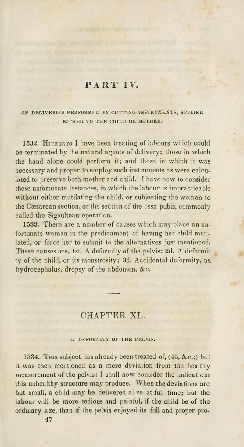 ON DELIVERIES PERFORMED BY CUTTING INSTRUMENTS, API-LIED EITHER TO THE CHILD OR MOTHER. 1532. Hitherto I have been treating of labours which could be terminated by the natural agents of delivery; those in which the hand alone could perform it; and those in which it was necessary and proper to employ such instruments as were calcu- lated to preserve both mother and child. I have now to consider those unfortunate instances, in which the labour is impracticable without either mutilating the child, or subjecting the woman to the Ccesarean section, or the section of the ossa pubis, commonly called the Sigaultean operation. 1533. There are a number of causes which may place an un- fortunate woman in the predicament of having her child muti- lated, or force her to submit to the alternatives just mentioned. These causes are, 1st. A deformity of the pelvis; 2d. A deformi- ty of the child, or its monstrosity; 3d. Accidental deformity, as hydrocephalus, dropsy of the abdomen, &c. CHAPTER XL. I. DEFORMITY OF THE PELVI?. 1534. This subject has already been treated of, (45, <Stc.;) bu: it was then mentioned as a mere deviation from the healthy measurement of the pelvis: I shall now consider the indications this unhealthy structure may produce. When the deviations are but small, a child may be delivered alive at full time; but the labour will be more tedious and painful, if the child be of the ordinary size, than if the pelvis enjoyed its full and proper pro- 47