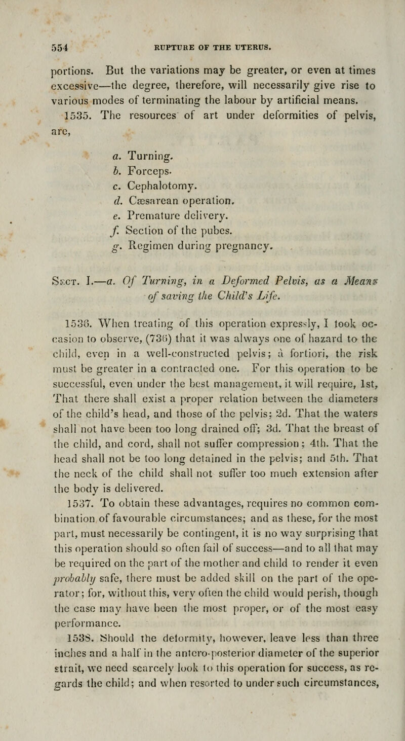 portions. But the variations may be greater, or even at times excessive—the degree, therefore, will necessarily give rise to various modes of terminating the labour by artificial means. 1535. The resources of art under deformities of pelvis, arc, a. Turning. h. Forceps. c. Cephalotomy. d. Cassarean operation. e. Premature delivery. f. Section of the pubes. g. Regimen during pregnancy. Sect. J.—a. Of Turning, in a Deformed Pelvis, as a AJeann of saving the Child's Life. 1538. When treating of this operation expressly, I took oc- casion to observe, (73r)) that it was always one of hazard to the child, even in a well-constructed pelvis; a fortiori, the risk must be greater in a contracted one. For this operation to be successful, even under the best management, it will require, 1st, That there shall exist a proper relation between the diameters of the child's head, and those of the pelvis; 2d. That the waters shall not have been too long drained off; 3d. That the breast of the child, and cord, shall not suffer compression; 4th. That the head shall not be too long detained in the pelvis; and 5th. That the neck of the child shall not suffer too much extension after the body is delivered. 1537. To obtain these advantages, rcqjiires no common com- bination of favourable circumstances; and as these, for the most part, must necessarily be contingent, it is no way surprising that this operation should so often fail of success—and to all that may be required on the part (jf the mother and child lo render it even jn'ohahly safe, there must be added skill on the part of the ope- rator; for, without this, very often the child would perish, though the case may have been the most proper, or of the most easy performance. 153S. Should the delormity, however, leave less than three inches and a half in the anteroposterior diameter of the superior strait, we need scarcely look to this operation for success, as re- gards the child; and when resorted to under such circumstances,