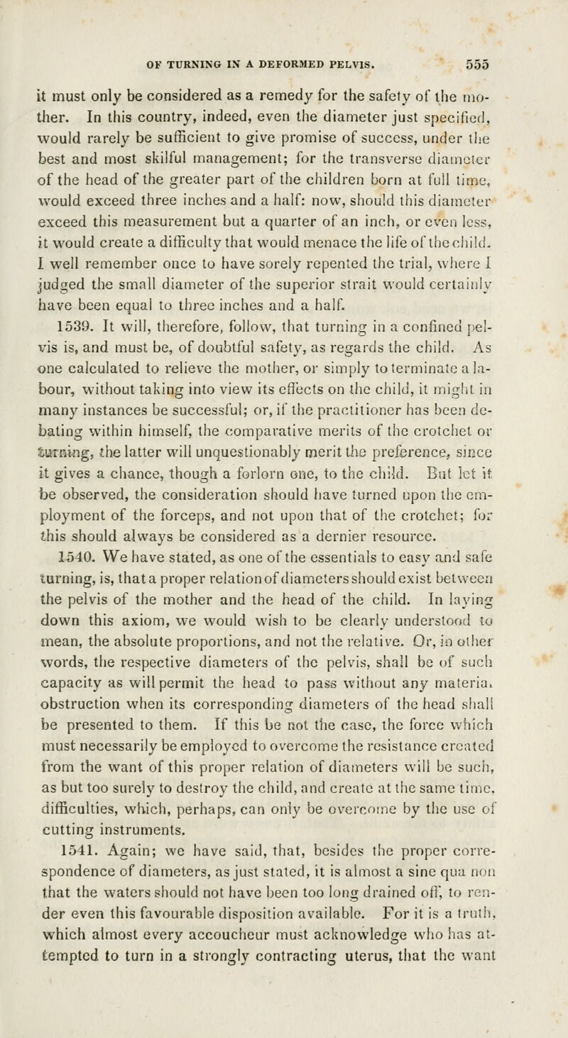 it must only be considered as a remedy for the safety of the mo- ther. In this country, indeed, even the diameter just specified, would rarely be sufficient to give promise of success, under the best and most skilful management; for the transverse diameter of the head of the greater part of the children born at full time, would exceed three inches and a half: now, should this diameter exceed this measurement but a quarter of an inch, or even less, it would create a difficulty that would menace the lifeof thechild. I well remember once to have sorely repented the trial, where I judged the small diameter of the superior strait would certainly have been equal to three inches and a half. 1539. It will, therefore, follow, that turning in a confined jjel- vis is, and must be, of doubtful safety, as regards the child. As one calculated to relieve the mother, or simply to terminate a la- bour, without taking into view its effects on the child, it might in many instances be successful; or, if the practitioner has been de- bating within himself, the comparative merits of the crotchet or turning, the latter will unquestionably merit the preference, since it gives a chance, though a forlorn one, to the child. But let it. be observed, the consideration should have turned upon the em- ployment of the forceps, and not upon that of the crotchet; for this should always be considered as a dernier resource. 1540. We have stated, as one of the essentials to easy and safe turning, is, that a proper relation of diameters should exist between the pelvis of the mother and the head of the child. In laying down this axiom, we would wish to be clearly understood to mean, the absolute proportions, and not the relative. Or, in other words, the respective diameters of the pelvis, shall be of such capacity as will permit the head to pass without any materia, obstruction when its corresponding diameters of the head sliall be presented to them. If this be not the case, the force which must necessarily be employed to overcome the resistance created from the want of this proper relation of diameters will be sucii, as but too surely to destroy the child, and create at the same time. difficulties, which, perhaps, can only be overcome by the use of cutting instruments. 1541. Again; we have said, that, besides the proper corre- spondence of diameters, as just stated, it is almost a sine qua noii that the waters should not have been too long drained off, to ren- der even this favourable disposition available. For it is a truth, which almost every accoucheur must acknowledge who has at- tempted to turn in a strongly contracting uterus, that the want