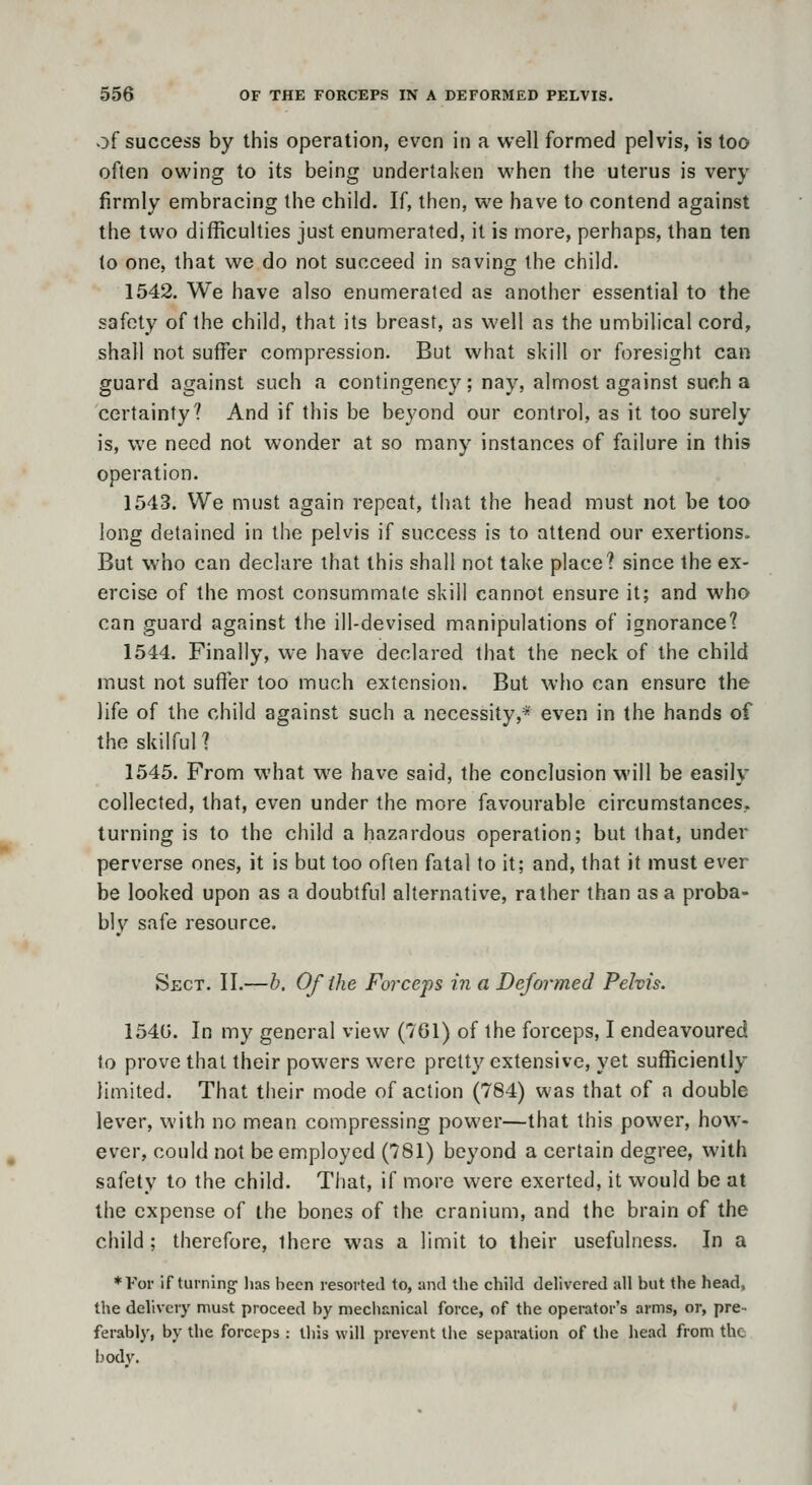 of success by this operation, even in a well formed pelvis, is too often owing to its being undertaken when the uterus is very firnnly ennbracing the child. If, then, we have to contend against the two difficulties just enumerated, it is more, perhaps, than ten to one, that we do not succeed in saving the child. 1542. We have also enumerated as another essential to the safety of the child, that its breast, as well as the umbilical cord, shall not suffer compression. But what skill or foresight can guard against such a contingency; nay, almost against such a certainty? And if this be beyond our control, as it too surely is, we need not wonder at so many instances of failure in this operation. 1543. We must again repeat, that the head must not be too long detained in the pelvis if success is to attend our exertions. But who can declare that this shall not take place? since the ex- ercise of the most consummate skill cannot ensure it; and who can guard against the ill-devised manipulations of ignorance? 1544. Finally, we have declared that the neck of the child must not suffer too much extension. But who can ensure the life of the child against such a necessity,* even in the hands of the skilful ? 1545. From what we have said, the conclusion will be easily collected, that, even under the more favourable circumstances, turning is to the child a hazardous operation; but that, under perverse ones, it is but too often fatal to it; and, that it must ever be looked upon as a doubtful alternative, rather than as a proba- bly safe resource. Sect. II.—h. Of the Forceps in a Deformed Pelvis. 154G. In my general view (761) of the forceps, I endeavoured to prove that their powers were pretty extensive, yet sufficiently limited. That their mode of action (784) was that of a double lever, with no mean compressing power—that this power, how- ever, could not be employed (781) beyond a certain degree, with safety to the child. That, if more were exerted, it would be at the expense of the bones of the cranium, and the brain of the child; therefore, there was a limit to their usefulness. In a ♦For if turning' lias been resorted to, and tlie child delivered all but the head, the delivery must proceed by mechanical force, of the operator's arms, or, pre- ferably, by the forceps : this will prevent the separation of the head from the bodv.