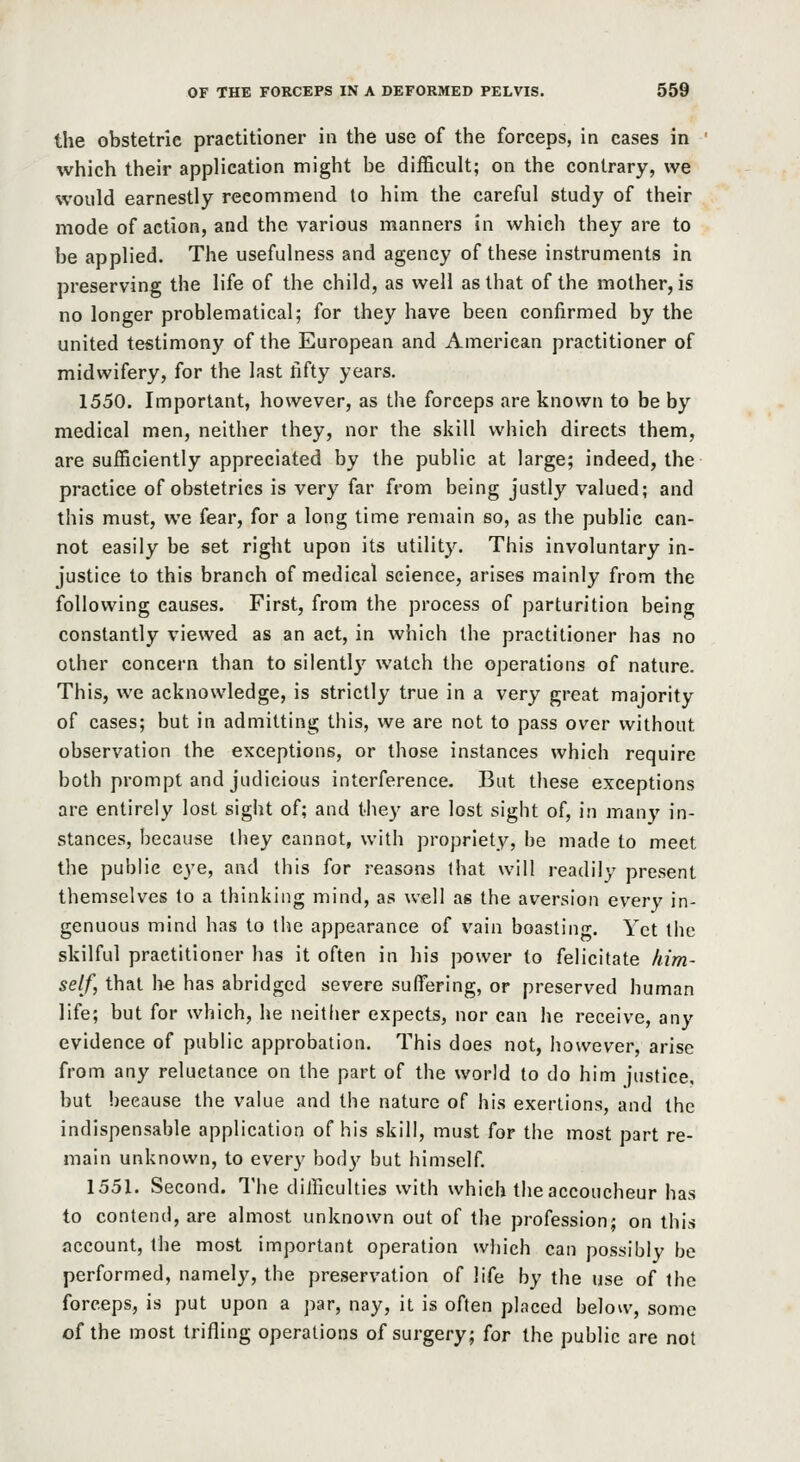 the obstetric practitioner in the use of the forceps, in cases in which their application might be difficult; on the contrary, we would earnestly recommend to him the careful study of their mode of action, and the various manners in which they are to be applied. The usefulness and agency of these instruments in preserving the life of the child, as well as that of the mother, is no longer problematical; for they have been confirmed by the united testimony of the European and American practitioner of midwifery, for the last fifty years. 1550. Important, however, as the forceps are known to be by medical men, neither they, nor the skill which directs them, are sufficiently appreciated by the public at large; indeed, the practice of obstetrics is very far from being justly valued; and this must, we fear, for a long time remain so, as the public can- not easily be set right upon its utility. This involuntary in- justice to this branch of medical science, arises mainly from the following causes. First, from the process of parturition being constantly viewed as an act, in which the practitioner has no other concern than to silently watch the operations of nature. This, we acknowledge, is strictly true in a very great majority of cases; but in admitting this, we are not to pass over without observation the exceptions, or those instances which require both prompt and judicious interference. But these exceptions are entirely lost sigiit of; and they are lost sight of, in many in- stances, because they cannot, with propriety, be made to meet tlie public eye, and this for reasons that will readily present themselves to a thinking mind, as well as the aversion every in- genuous mind has to the appearance of vain boasting. Yet the skilful practitioner has it often in his power to felicitate kim- self, that he has abridged severe suffi^ring, or preserved human life; but for which, he neither expects, nor can he receive, any evidence of public approbation. This does not, however, arise from any reluctance on the part of the world to do him justice, but because the value and the nature of his exertions, and the indispensable application of his skill, must for the most part re- main unknown, to every body but himself. 1551. Second. The diificulties with which the accoucheur has to contend, are almost unknown out of the profession; on this account, the most important operation which can possibly be performed, namely, the preservation of life by the use of the forceps, is put upon a par, nay, it is often placed below, some of the most trifling operations of surgery; for the public are not