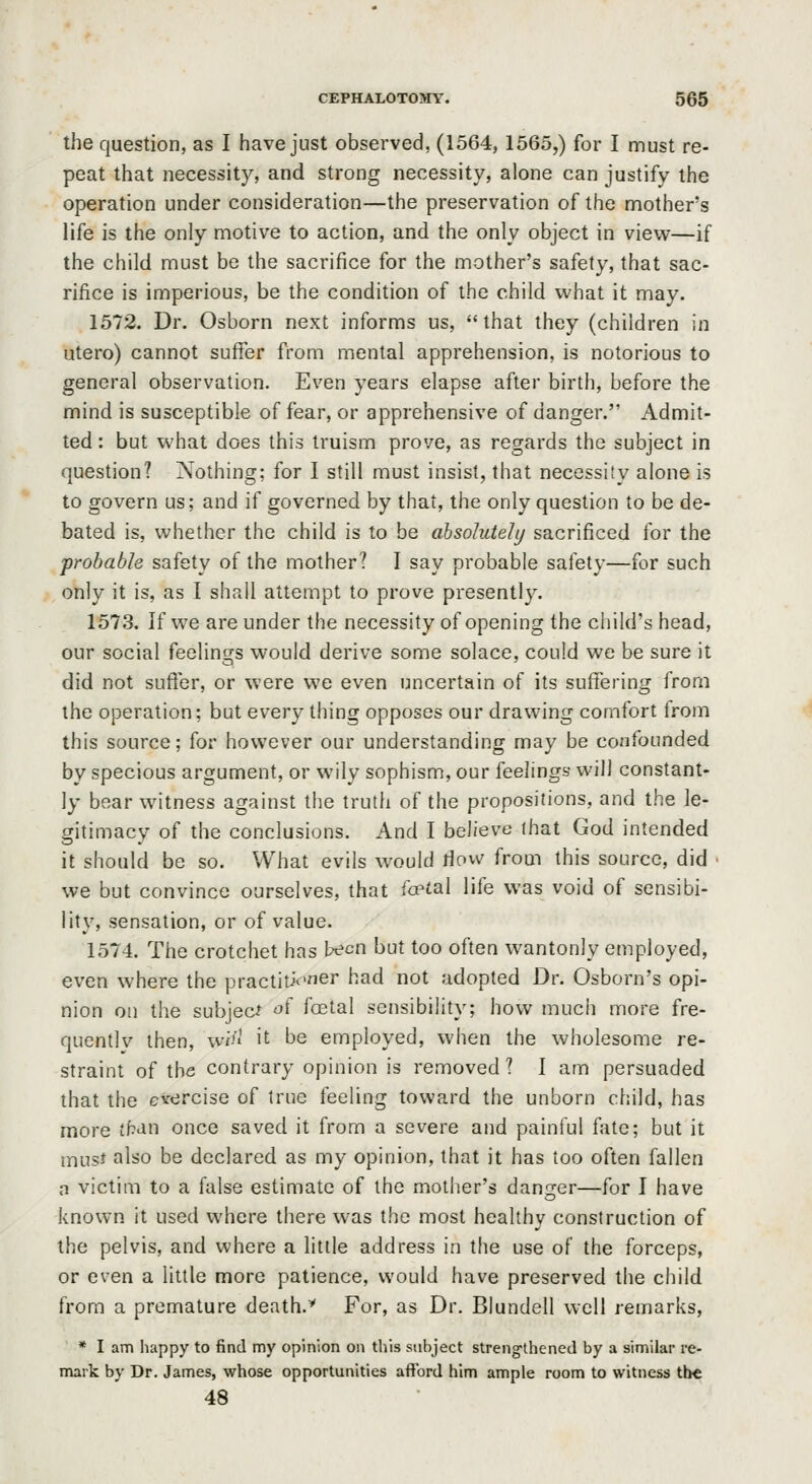 the question, as I have just observed, (1564, 1565,) for I must re- peat that necessity, and strong necessity, alone can justify the operation under consideration—the preservation of the mothers life is the only motive to action, and the only object in view—if the child must be the sacrifice for the mother's safety, that sac- rifice is imperious, be the condition of the child what it may. 1572. Dr. Osborn next informs us, that they (children in utero) cannot suffer from mental apprehension, is notorious to general observation. Even years elapse after birth, before the mind is susceptible of fear, or apprehensive of danger. Admit- ted : but what does this truism prove, as regards the subject in question? Nothing; for I still must insist, that necessity alone is to govern us; and if governed by that, the only question to be de- bated is, whether the child is to be absolutely sacrificed for the probable safety of the mother? I say probable safety—for such only it is, as 1 shall attempt to prove presently. 1573. If we are under the necessity of opening the child's head, our social feelings would derive some solace, could we be sure it did not suffer, or were we even uncertain of its suffering from the operation; but every thing opposes our drawing comfort from this source; for however our understanding may be confonnded by specious argument, or wily sophism, our feelings will constant- ly bear witness against the truth of the propositions, and the le- gitimacy of the conclusions. And I believe that God intended it should be so. What evils would riow from this source, did • we but convince ourselves, that fce^al life was void of sensibi- lity, sensation, or of value. 1574. The crotchet has been but too often wantonly employed, even where the practiti<:'ner had not adopted Dr. Osborn's opi- nion on the subject '^^ foetal sensibility; how much more fre- quentlv then, wi'' it be employed, when the wholesome re- straint of the contrary opinion is removed? I am persuaded that the cvercise of true feeling toward the unborn child, has more tb<in once saved it from a severe and painful fate; but it musf also be declared as my opinion, that it has too often fallen n victim to a false estimate of the mother's danger—for I have known it used where there was the most healthy construction of the pelvis, and where a little address in the use of the forceps, or even a little more patience, would have preserved the child from a premature death.* For, as Dr. Blundell well remarks, * I am happy to find my opinion on this subject strengthened by a similar re- mark by Dr. James, whose opportunities aft'ord him ample room to witness the 48