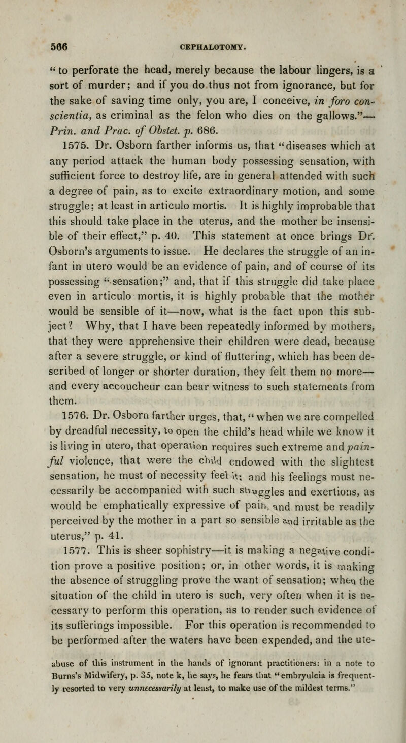  to perforate the head, merely because the labour lingers, is a sort of murder; and if you do thus not from ignorance, but for the sake of saving time only, you are, I conceive, in foro con- scieniia, as criminal as the felon who dies on the gallows.— Prin. and Prac. of Obstet. p. 686. 1575. Dr. Osborn farther informs us, that diseases which at any period attack the human body possessing sensation, with sufficient force to destroy life, are in general attended with such a degree of pain, as to excite extraordinary motion, and some struggle; at least in articulo mortis. It is highly improbable that this should take place in the uterus, and the mother be insensi- ble of their effect, p. 40. This statement at once brings Dr. Osborn's arguments to issue. He declares the struggle of an in- fant in utero would be an evidence of pain, and of course of its possessing 'sensation; and, that if this struggle did take place even in articulo mortis, it is highly probable that the mother would be sensible of it—now, what is the fact upon this sub- ject? Why, that I have been repeatedly informed by mothers, that they were apprehensive their children were dead, because after a severe struggle, or kind of fluttering, which has been de- scribed of longer or shorter duration, they felt them no more— and every accoucheur can bear witness to such statements from them. 1576. Dr. Osborn farther urges, that,  when we are compelled by dreadful necessity, lo open the child's head while we know it is living in utero, that opera\ion requires such extreme and pain- ful violence, that were the chiM endowed with the slightest sensation, he must of necessity feel U; and his feelings must ne- cessarily be accompanied with such suyggles and exertions, as would be emphatically expressive of paiiv and must be readily perceived by the mother in a part so sensible avid irritable as the uterus, p. 41. 1577. This is sheer sophistry—it is making a negative condi- tion prove a positive position; or, in other words, it is making the absence of struggling proVe the want of sensation; wheq the situation of the child in utero is such, very often when it is ne- cessary to perform this operation, as to render such evidence of its sufferings impossible. For this operation is recommended to be performed after the waters have been expended, and the ute- abuse of this instrument in the hands of ignorant practitioners: in a note to Burns's Midwifery, p. 35, note k, he say?, he fears t!iat embryulcia is frequent- ly resorted to very unnecessarily at least, to make use of the mildest terms.