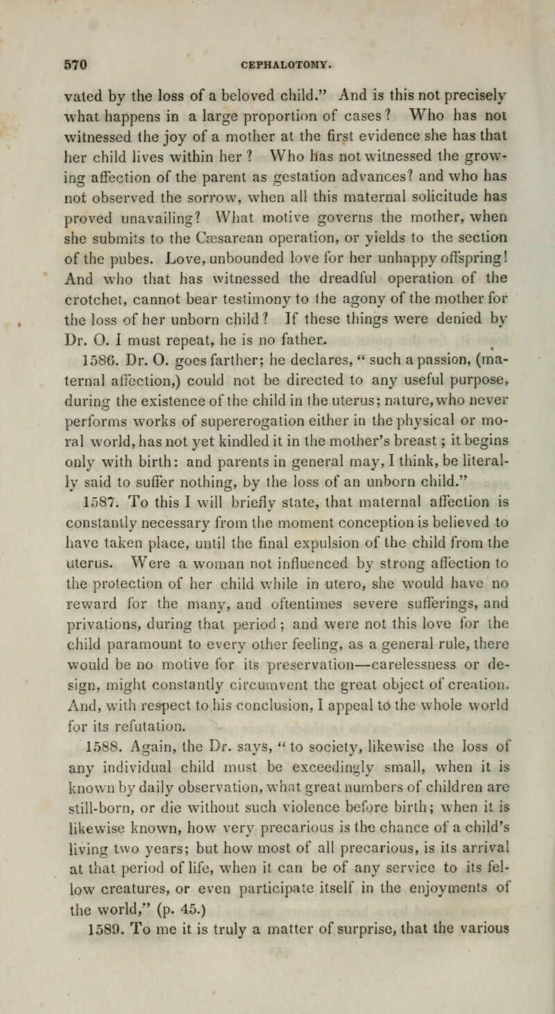 vated by the loss of a beloved child. And is this not precisely what happens in a large proportion of cases ? Who has not witnessed the joy of a mother at the first evidence she has that her child lives within her ? Who has not witnessed the grow- ing affection of the parent as gestation advances'? and who has not observed the sorrow, when all this maternal solicitude has proved unavailing? What motive governs the mother, when she submits to the Csesarean operation, or yields to the section of the pubes. Love, unbounded love for her unhappy offspring! And who that has witnessed the dreadful operation of the crotchet, cannot bear testimony to the agony of the mother for the loss of her unborn child? If these things were denied by Dr. O. I must repeat, he is no father. 1586. Dr. O. goes farther; he declares,  such a passion, (ma- ternal aflection,) could not be directed to any useful purpose, during the existence of the child in the uterus; nature,who never performs works of supererogation either in the physical or mo- ral world, has not yet kindled it in the mother's breast; it begins only with birth: and parents in general may, I think, be literal- ly said to suffer nothing, by the loss of an unborn child. 1587. To this I will briefly state, that maternal affection is constantly necessary from the moment conception is believed to have taken place, until the final e:<pulsion of the child from the uterus. Were a woman not influenced by strong affection to the protection of her child while in utero, she would have no reward for the many, and oftentimes severe sufferings, and privations, during that period ; and were not this love for the child paramount to every other feeling, as a general rule, there would be no motive for its preservation—carelessness or de- sign, might constantly circumvent the great object of creation. And, with respect to his conclusion, I appeal 16 the whole world for its refutation. 1588. Again, the Dr. says,  to society, likew-ise the loss of any individual child must be exceedingly small, when it is known by daily observation, what great numbers of children are still-born, or die without such violence before birth; when it is likewise known, how very precarious is the chance of a child's living two years; but how most of all precarious, is its arrival at that period of life, when it can be of any service to its fel- low creatures, or even participate itself in the enjoyments of the world, (p. 45.) 1589. To me it is truly a matter of surprise, that the various