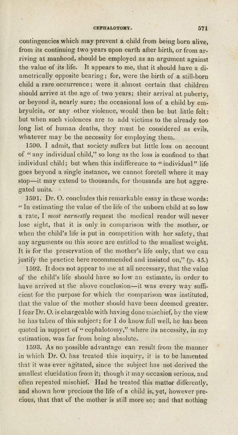 contingencies which may prevent a child from being born alive, from its continuing two years upon earth after birth, or from ar- riving at manhood, should be employed as an argument against the value of its life. It appears to me, that it should have a di- ametrically opposite bearing; for, were the birth of a still-born child a rare occurrence; were it almost certain that children should arrive at the age of two years; their arrival at pubertv, or beyond it, nearly sure; the occasional loss of a child by em- bryulcia, or any other violence, would then be but little felt: but when such violences are to add victims to the already too long list of human deaths, they must be considered as evils, whatever may be the necessity for employing them. 1590. I admit, that society suffers but little loss on account of  any individual child, so long as the loss is confined to that individual child; but when this indifference to individual life goes beyond a single instance, we cannot foretell where it may stop—it may extend to thousands, for thousands are but aggre- gated units. 1591. Dr. O. concludes this remarkable essay in these words:  In estimating the value of the life of the unboi'n child at so low a rate, I most earnestly request the medical reader will never lose sight, that it is only in comparison with the mother, or when the child's life is put in competition with her safety, that any arguments on this score are entitled to the smallest weight. It is for the preservation of the mother's life only, that we can justify the practice here recommended and insisted on, (p. 45.) 1592. It does not appear to me at all necessary, that the value of the child's life should have so low an estimate, in order to have arrived at the above conclusion—it was every way suffi- cient for the purpose for which the comparison was instituted, that the value of the mother should have been deemed greater. I fear Dr. O. is chargeable with having done mischief, by the view he has taken of this subject; for I do know full well, he has been quoted in support of  cephalotomy, where its necessity, in my estimation, was far from being absolute. 1593. As no possible advantage can result from the manner in which Dr. O. has treated this inquiry, it is to be lamented that it was ever agitated, since the subject has not derived the smallest elucidation from it; though it may occasion serious, and often repeated mischief. Had he treated this matter differently, and shown how precious the life of a child is, yet, however pre- cious, that that of the mother is still more so; and that nothing