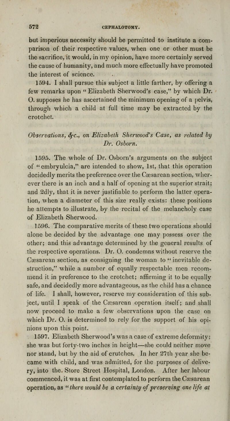 but imperious necessity should be permitted to institute a com- parison of their respective values, when one or other must be the saci'ifice, it would, in my opinion, have more certainly served the cause of humanity, and much more effectually have promoted the interest of science. 1594. I shall pursue this subject a little farther, by offering a few remarks upon Elizabeth Sherwood's case, by which Dr. O. supposes he has ascertained the minimum opening of a pelvis, through which a child at full time may be extracted by the crotchet. Observations, ^c, on Elizabeth Sherwood's Case, as related by Dr. Osborn. 1595. The whole of Dr. Osborn's arguments on the subject of embryulcia, are intended to show, 1st, that this operation decidedly merits the preference over the Caesarean section, wher- ever there is an inch and a half of opening at the superior strait; and 2dly, that it is never justifiable to perform the latter opera- tion, when a diameter of this size really exists: these positions he attempts to illustrate, by the recital of the melancholy case of Elizabeth Sherwood. 1596. The comparative merits of these two operations should alone be decided by the advantage one may possess over the other; and this advantage determined by the general results of the respective operations. Dr. O. condemns without reserve the Caesarean section, as consigning the woman to  inevitable de- struction, while a number of equally respectable men recom- mend it in preference to the crotchet; affirming it to be equally safe, and decidedly more advantageous, as the child has a chance of life. I shall, however, reserve my consideration of this sub- ject, until I speak of the Ca3sarean operation itself; and shall now proceed to make a few observations upon the case on which Dr. O. is determined to rely for the support of his opi- nions upon this point. 1597. Elizabeth Sherwood's was a case of extreme deformity; she was but forty-two inches in height—she could neither move nor stand, but by the aid of crutches. In her 27th year she be- came with child, and was admitted, for the purposes of delive- ry, into the. Store Street Hospital, London. After her labour commenced, it was at first contemplated to perform the Caesarean operation, as there would be a certainly of preserving one life at