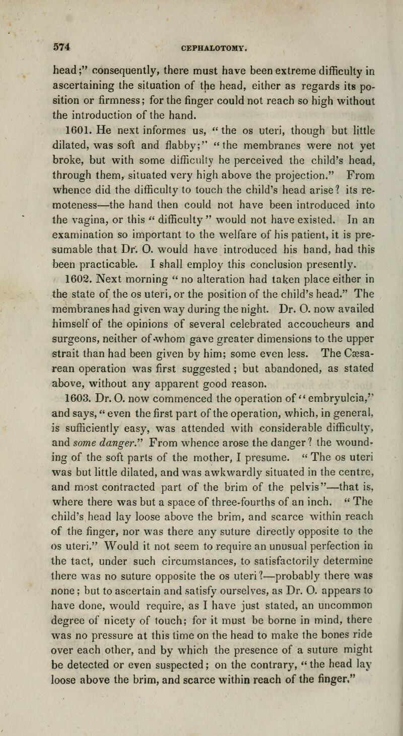 head; consequently, there must have been extreme difficulty in ascertaining the situation of the head, either as regards its po- sition or firmness; for the finger could not reach so high without the introduction of the hand. 1601. He next informes us, •' the os uteri, though but little dilated, was soft and flabby; the membranes were not yet broke, but with some difficulty he perceived the child's head, through them, situated very high above the projection. From whence did the difficulty to touch the child's head arise? its re- moteness—the hand then could not have been introduced into the vagina, or this  difficulty would not have existed. In an examination so important to the welfare of his patient, it is pre- sumable that Dr. O. would have introduced his hand, had this been practicable. I shall employ this conclusion presently. 1602. Next morning  no alteration had taken place either in the state of the os uteri, or the position of the child's head. The membranes had given way during the night. Dr. O. now availed himself of the opinions of several celebrated accoucheurs and surgeons, neither of-whom gave greater dimensions to the upper strait than had been given by him; some even less. The Caesa- rean operation was first suggested; but abandoned, as stated above, without any apparent good reason. 1603. Dr. O. now commenced the operation of embryulcia,' and says, even the first part of the operation, which, in general, is sufficiently easy, was attended with considerable difficulty, and some danger. From whence arose the danger? the wound- ing of the soft parts of the mother, I presume.  The os uteri was but little dilated, and was awkwardly situated in the centre, and most contracted part of the brim of the pelvis—that is, where there was but a space of three-fourths of an inch.  The child's head lay loose above the brim, and scarce within reach of the finger, nor was there any suture directly opposite to the OS uteri. Would it not seem to require an unusual perfection in the tact, under such circumstances, to satisfactorily determine there was no suture opposite the os uteri?—probably there was none; but to ascertain and satisfy ourselves, as Dr. O. appears to have done, would require, as I have just stated, an uncommon degree of nicety of touch; for it must be borne in mind, there was no pressure at this time on the head to make the bones ride over each other, and by which the presence of a suture might be detected or even suspected; on the contrary,  the head lav loose above the brim, and scarce within reach of the finger,