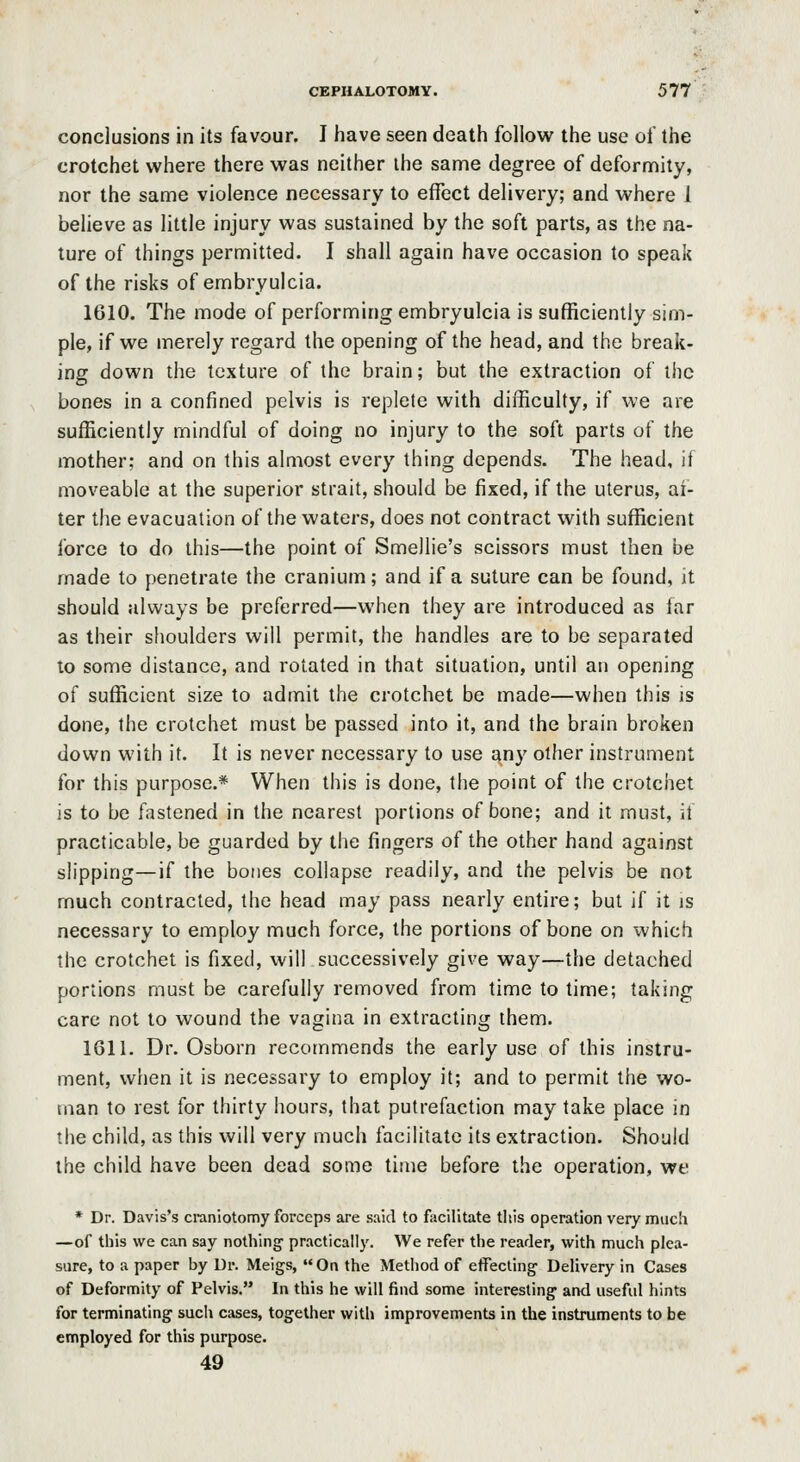 conclusions in its favour. I have seen death follow the use of the crotchet where there was neither the same degree of deformity, nor the same violence necessary to effect delivery; and where 1 believe as little injury was sustained by the soft parts, as the na- ture of things permitted. I shall again have occasion to speak of the risks of embryulcia. 1610. The mode of performing embryulcia is sufficiently sim- ple, if we merely regard the opening of the head, and the break- ing down the texture of the brain; but the extraction of the bones in a confined pelvis is replete with difficulty, if we are sufficiently mindful of doing no injury to the soft parts of the mother; and on this almost every thing depends. The head, it moveable at the superior strait, should be fixed, if the uterus, al- ter the evacuation of the waters, does not contract with sufficient force to do this—the point of Smellie's scissors must then be made to penetrate the cranium; and if a suture can be found, it should always be preferred—when they are introduced as far as their shoulders will permit, the handles are to be separated to some distance, and rotated in that situation, until an opening of sufficient size to admit the crotchet be made—when this is done, the crotchet must be passed into it, and the brain broken down with it. It is never necessary to use any other instrument for this purpose.* When this is done, the point of the crotchet is to be fastened in the nearest portions of bone; and it must, it practicable, be guarded by the fingers of the other hand against slipping—if the boties collapse readily, and the pelvis be not much contracted, the head may pass nearly entire; but if it is necessary to employ much force, the portions of bone on which the crotchet is fixed, will successively give way—the detached portions must be carefully removed from time to time; taking care not to wound the vagina in extracting them. 1611. Dr. Osborn recommends the early use of this instru- ment, when it is necessary to employ it; and to permit the wo- man to rest for thirty hours, that putrefaction may take place in the child, as this will very much facilitate its extraction. Should the child have been dead some time before the operation, we * Dr. Davis's craniotomy forceps are said to facilitate tlsis operation very much —of this we can say nothing practically. We refer the reader, with much plea- sure, to a paper by Dr. Meigs,  On the Method of effecling- Delivery in Cases of Deformity of Pelvis. In this he will find some interesting and useful hints for terminating such cases, together with improvements in the instruments to be employed for this purpose. 49