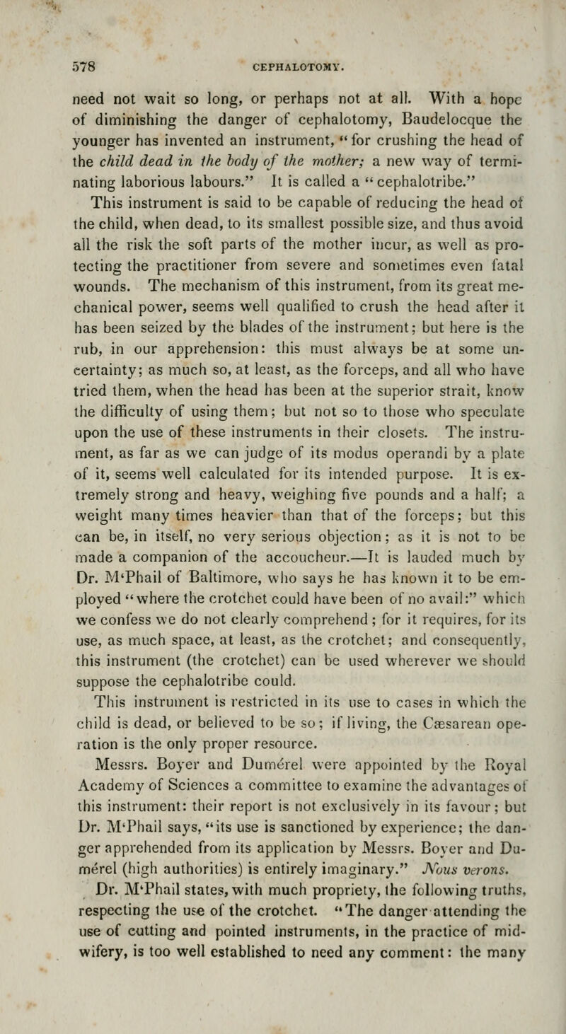 need not wait so long, or perhaps not at all. With a hope of diminishing the danger of cephalotomy, Baudelocque the younger has invented an instrument,  for crushing the head of the child dead in the body of the mother; a new way of termi- nating laborious labours. It is called a cephalotribe. This instrument is said to be capable of reducing the head ol the child, when dead, to its smallest possible size, and thus avoid all the risk the soft parts of the mother incur, as well as pro- tecting the practitioner from severe and sometimes even fatal wounds. The mechanism of this instrument, from its great me- chanical power, seems well qualified to crush the head after il has been seized by the blades of the instrument; but here is the rub, in our apprehension: this must always be at some un- certainty; as much so, at least, as the forceps, and all who have tried them, when the head has been at the superior strait, know the difficulty of using them; but not so to those who speculate upon the use of these instruments in their closets. The instru- ment, as far as we can judge of its modus operandi by a plate of it, seems well calculated for its intended purpose. It is ex- tremely strong and heavy, weighing five pounds and a half; a weight many times heavier than that of the forceps; but this can be, in itself, no very serious objection; as it is not to be made a companion of the accoucheur.—It is lauded much by Dr. M'Phail of Baltimore, who says he has known it to be em- ployed where the crotchet could have been of no avail: which we confess we do not clearly comprehend ; for it requires, for its use, as much space, at least, as the crotchet; and consequently, this instrument (the crotchet) can be used wherever we should suppose the cephalotribe could. This instrument is restricted in its use to cases in which the child is dead, or believed to be so; if living, the Csesarean ope- ration is the only proper resource. Messrs. Boyer and Dumerel were appointed by the Royal Academy of Sciences a committee to examine the advantages of this instrument: their report is not exclusively in its favour; but Dr. M'Phail says, its use is sanctioned by experience; the dan- ger apprehended from its application by Messrs. Boyer and Du- merel (high authorities) is entirely imaginary. JVous verons. Dr. M'Phail states, with much propriety, the following truths, respecting the use of the crotchet. The danger attending the use of cutting and pointed instruments, in the practice of mid- wifery, is too well established to need any comment: the many