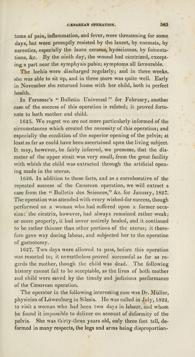 toms of pain, inflammation, and fever, were threatening for some days, but were promptly resisted by the lancet, by enemata, by narcotics, especially the lauro cerasus, hyosciamus, by fomenta- tions, &c. By the ninth day, the wound had cicatrized, except- ing a part near the symphysis pubis; symptoms all favourable. The lochia were discharged regularly; and in three weeks, she was able to sit up, and in three more was quite well. Early in November she returned home with her child, both in perfect health. In Ferussac's  Bulletin Universal for February, another case of the success of this operation is related; it proved fortu- nate to both mother and child. 1625. We regret we are not more particularly informed of the circumstances which created the necessity of this operation; and especially the condition of the superior opening of the pelvis; at least as far as could have been ascertained upon the living subject. It may, however, be fairly inferred, we presume, that the dia- meter of the upper strait was very small, from the great facility with which the child was extracted through the artificial open- ing made in the uterus. 1626. In addition to these facts, and as a corroborative of the repeated success of the Cesarean operation, we will extract a case from the  Bulletin des Sciences, &c. for Januar}', 1827. The operation was attended with every wished-for success, though performed on a woman who had suffered upon a former occa- sion: the cicatrix, however, had always remained rather weak; or more properly, it had never entirely healed, and it continued to be rather thinner than other portions of the uterus; it there- fore gave way during labour, and subjected her to the operation of gastrotomy. 1627. Two days were allowed to pass, before this operation was resorted to; it nevertheless proved successful as far as re- gards the mother, though the child was dead. The following history cannot fail to be acceptable, as the lives of both mother and child were saved by the timely and judicious performance of the Cassarean operation. The operator in the following interesting case was Dr. Miiller, physician of Lowenburg in Silesia. He was called in July, 1822, to visit a woman who had been two days in labour, and whom he found it impossible to deliver on account of deformity of the pelvis. She was thirty-three years old, only three feet tall, de- formed in many respects, the legs and arms being disproportion-