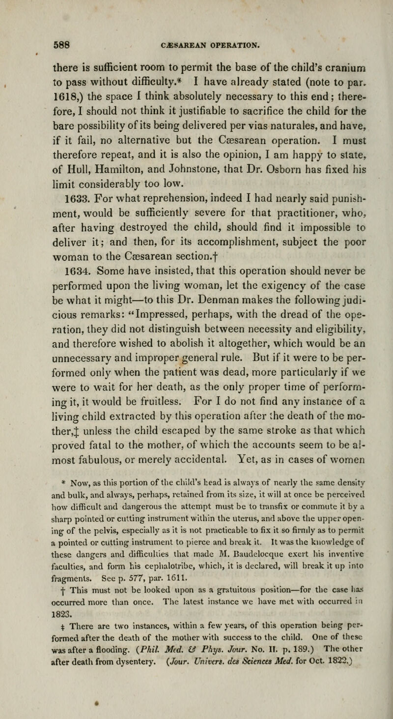 there is sufficient room to permit the base of the child's cranium to pass without difficulty.* I have already stated (note to par. 1618,) the space I think absolutely necessary to this end; there- fore, I should not think it justifiable to sacrifice the child for the bare possibility of its being delivered per vias naturales, and have, if it fail, no alternative but the Csesarean operation. I must therefore repeat, and it is also the opinion, I am happy to state, of Hull, Hamilton, and Johnstone, that Dr. Osborn has fixed his limit considerably too low. 1633. For what reprehension, indeed I had nearly said punish- ment, would be sufficiently severe for that practitioner, who, after having destroyed the child, should find it impossible to deliver it; and then, for its accomplishment, subject the poor woman to the Csesarean section.f 1634. Some have insisted, that this operation should never be performed upon the living woman, let the exigency of the case be what it might—to this Dr. Denman makes the following judi- cious remarks: Impressed, perhaps, with the dread of the ope- ration, they did not distinguish between necessity and eligibility, and therefore wished to abolish it altogether, which would be an unnecessary and improper general rule. But if it were to be per- formed only when the patient was dead, more particularly if we were to wait for her death, as the only proper time of perform- ing it, it would be fruitless. For I do not find any instance of a living child extracted by this operation after the death of the mo- ther,! unless the child escaped by the same stroke as that which proved fatal to the mother, of which the accounts seem to be al- most fabulous, or merely accidental. Yet, as in cases of women * Now, as this portion of the child's head Is always of nearly the same density and bulk, and always, perhaps, retained from its size, it will at once be perceived how difficult and dangerous the attempt must be to transfix or commute it by a sharp pointed or cutting instrument within the uterus, and above the upper open- ing of the pelvis, especially as it is not practicable to fix it so firmly as to permit a pointed or cutting instrument to pierce and break it. It was the knowledge of these dangers and difficulties that made M. Baudelocque exert his inventive faculties, and form his cephalotribe, which, It is declared, will break it up into fragments. See p. 577, par. 1611. j- This must not be looked upon as a gratuitous position—for the case lias occurred more than once. Tlie latest instance we have met with occurred in 1823. + There are two instances, within a few years, of this operation being per- formed after the death of the mother with success to the cliild. One of these was after a flooding. (^Phil. Med. & Phys. Jour. No. IT. p. 189.) The other after death from dysentery. {Jour. Univers. des Sciences Med. for Oct. 1822.)