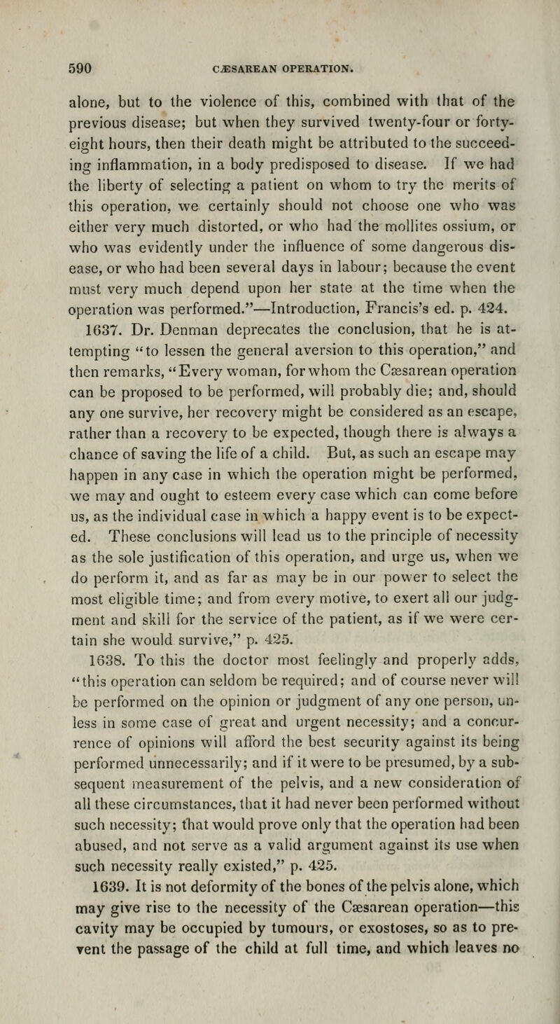alone, but to the violence of this, combined with that of the previous disease; but when they survived twenty-four or forty- eight hours, then their death might be attributed to the succeed- ing inflammation, in a body predisposed to disease. If we had the liberty of selecting a patient on whom to try the merits of this operation, we certainly should not choose one who was either very much distorted, or who had the mollites ossium, or who was evidently under the influence of some dangerous dis- ease, or who had been several days in labour; because the event must very much depend upon her state at the time when the operation was performed.—Introduction, Francis's ed. p. 424. 1637. Dr. Denman deprecates the conclusion, that he is at- tempting to lessen the general aversion to this operation, and then remarks, Every woman, for whom the Csesarean operation can be proposed to be performed, will probably die; and, should any one survive, her recovery might be considered as an escape, rather than a recovery to be expected, though there is always a chance of saving the life of a child. But, as such an escape may happen in any case in which the operation might be performed, we may and ought to esteem every case which can come before us, as the individual case in which a happy event is to be expect- ed. These conclusions will lead us to the principle of necessity as the sole justification of this operation, and urge us, when we do perform it, and as far as may be in our power to select the most eligible time; and from every motive, to exert all our judg- ment and skill for the service of the patient, as if we were cer- tain she would survive, p. 425. 1638. To this the doctor most feelingly and properly adds, this operation can seldom be required; and of course never will be performed on the opinion or judgment of any one person, un- less in some case of great and urgent necessity; and a concur- rence of opinions will afford the best security against its being performed unnecessarily; and if it were to be presumed, by a sub- sequent measurement of the pelvis, and a new consideration of all these circumstances, that it had never been performed without such necessity; that would prove only that the operation had been abused, and not serve as a valid argument against its use when such necessity really existed, p. 425. 1639. It is not deformity of the bones of the pelvis alone, which may give rise to the necessity of the Caesarean operation—this cavity may be occupied by tumours, or exostoses, so as to pre- vent the passage of the child at full time, and which leaves no