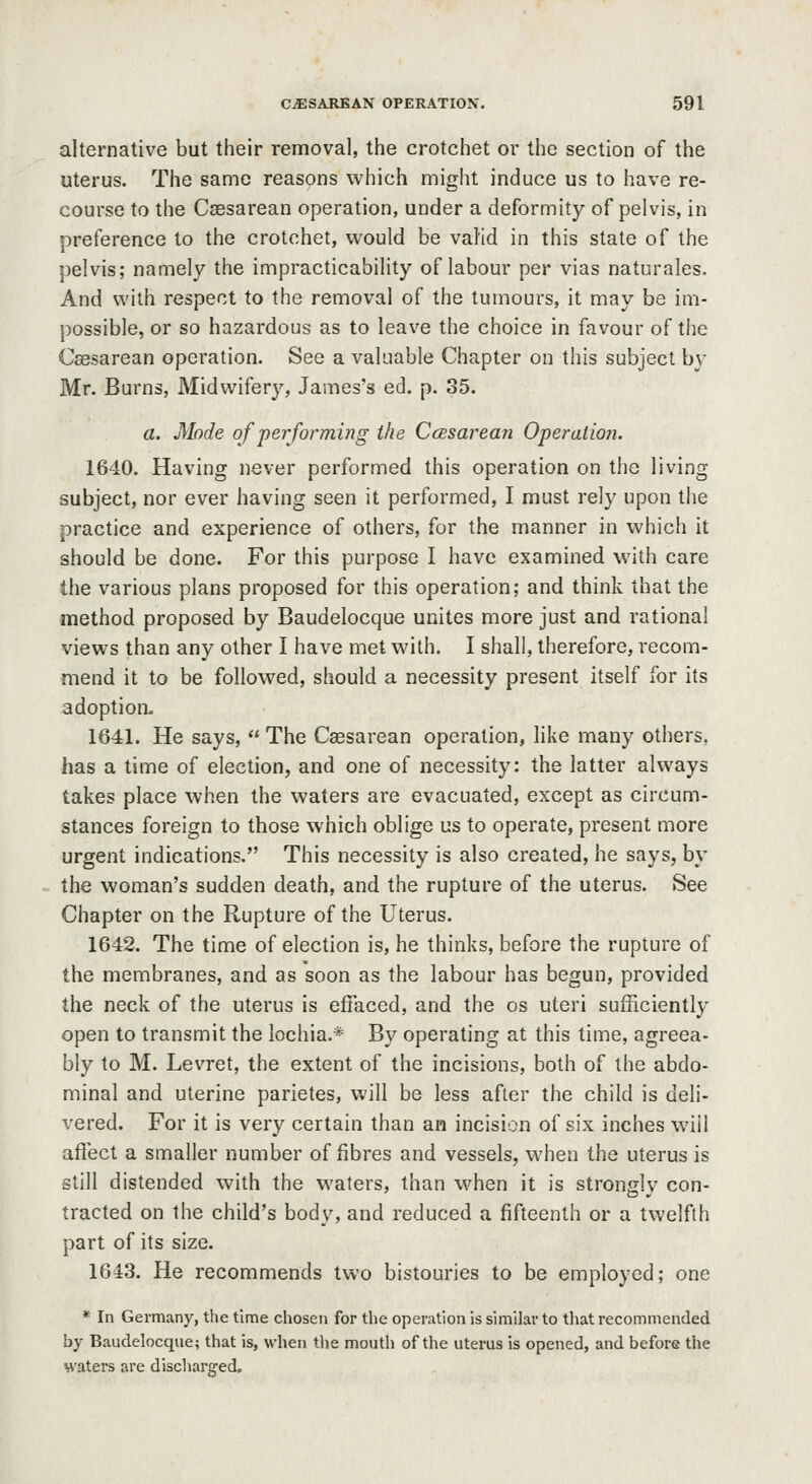 alternative but their removal, the crotchet or the section of the uterus. The same reasons which might induce us to have re- course to the Caesarean operation, under a deformity of pelvis, in preference to the crotchet, would be valid in this state of the pelvis; namely the impracticability of labour per vias naturales. And with respect to the removal of the tumours, it may be im- possible, or so hazardous as to leave the choice in favour of tiie Csesarean operation. See a valuable Chapter on this subject by Mr. Burns, Midwifery, James's ed. p. 35. a. Mode of performing the CcBsarean Operation. 1640. Having never performed this operation on the living subject, nor ever having seen it performed, I must rely upon the practice and experience of others, for the manner in which it should be done. For this purpose I have examined with care the various plans proposed for this operation; and think that the method proposed by Baudelocque unites more just and rational views than any other I have met with. I shall, therefore, recom- mend it to be followed, should a necessity present itself for its adoption. 1641. He says,  The Caesarean operation, like many others. has a time of election, and one of necessity: the latter always takes place when the waters are evacuated, except as circum- stances foreign to those which oblige us to operate, present more urgent indications. This necessity is also created, he says, by the woman's sudden death, and the rupture of the uterus. See Chapter on the Rupture of the Uterus. 1642. The time of election is, he thinks, before the rupture of the membranes, and as soon as the labour has begun, provided the neck of the uterus is effaced, and the os uteri sufficiently open to transmit the lochia.* By operating at this lime, agreea- bly to M. Levret, the extent of the incisions, both of the abdo- minal and uterine parietes, will be less after the child is deli- vered. For it is very certain than an incision of six inches will affect a smaller number of fibres and vessels, when the uterus is still distended with the waters, than when it is strongly con- tracted on the child's body, and reduced a fifteenth or a twelfth part of its size. 1643. He recommends two bistouries to be employed; one * In Germany, the time chosen for the operation is similar to tliat recommended by Baudelocque; that is, when the mouth of the uterus is opened, and before the waters are discharged.