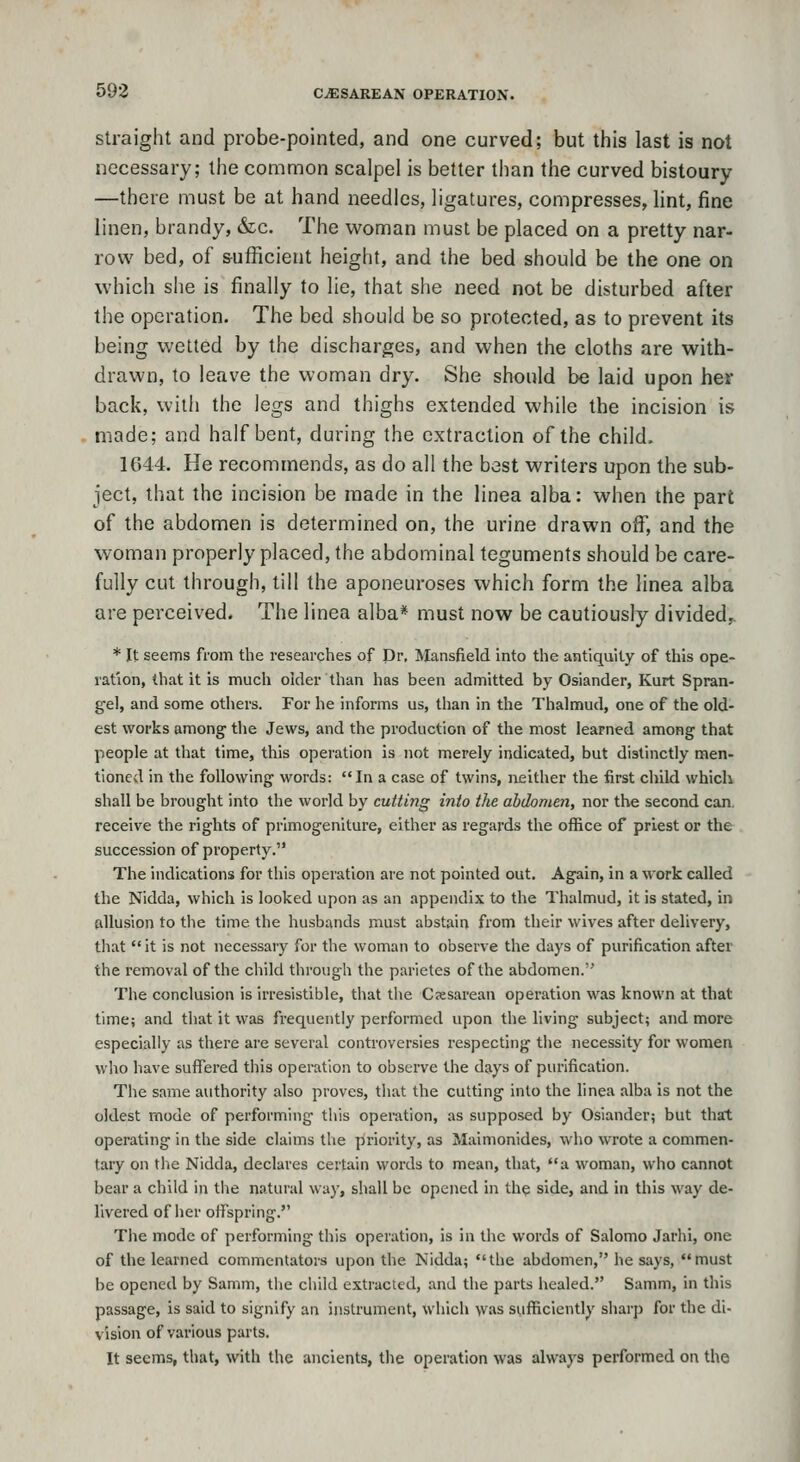Straight and probe-pointed, and one curved; but this last is not necessary; the common scalpel is better than the curved bistoury —there must be at hand needles, ligatures, compresses, lint, fine linen, brandy, &c. The woman must be placed on a pretty nar- row bed, of sufficient height, and the bed should be the one on which she is finally to lie, that she need not be disturbed after the operation. The bed should be so protected, as to prevent its being wetted by the discharges, and when the cloths are with- drawn, to leave the woman dry. She should be laid upon her back, with the legs and thighs extended while the incision is made; and half bent, during the extraction of the child. 1644. He recommends, as do all the best writers upon the sub- ject, that the incision be made in the linea alba: when the part of the abdomen is determined on, the urine drawn off, and the woman properly placed, the abdominal teguments should be care- fully cut through, till the aponeuroses which form the linea alba are perceived. The linea alba* must now be cautiously divided^ * It seems from the researches of Dr, Mansfield into the antiquity of this ope- ration, that it is much older than has been admitted by Osiander, Kurt Spran- gel, and some others. For he informs us, than in the Thalmud, one of the old- est works among' the Jews, and the production of the most learned among that people at that time, this operation is not merely indicated, but distinctly men- tioned in the following words: In a case of twins, neither the first child which shall be brought into the world by cutthig into the abdomen, nor the second can. receive the rights of primogeniture, eitlier as regards the office of priest or the succession of property. The indications for this operation are not pointed out. Again, in a work called the Nidda, which is looked upon as an appendix to the Thalmud, it is stated, in allusion to the time the husbands must abstain from their wives after delivery, that it is not necessary for the woman to observe the days of purification after the removal of the child through the parietes of the abdomen. The conclusion is irresistible, that tlie C?esarean operation was known at that time; and that it was frequently performed upon the living subject; and more especially as there are several controversies respecting the necessity for women who have suffered this operation to observe the days of purification. The same authority also proves, that the cutting into the linea alba is not the oldest mode of performing this operation, as supposed by Osiander; but that operating in the side claims the piriority, as Maimonides, who wrote a commen- tary on the Nidda, declares certain words to mean, that, a woman, who cannot bear a child in the natural way, shall be opened in the side, and in this way de- livered of her offspring. The mode of performing this operation, is in the words of Salomo Jarhi, one of the learned commentators upon the Nidda; the abdomen, he says, must be opened by Samm, the child extracted, and the parts healed. Samm, in this passage, is said to signify an instrument, which was suflficiently sharp for the di- vision of various parts. It seems, that, with the ancients, the operation was always performed on the