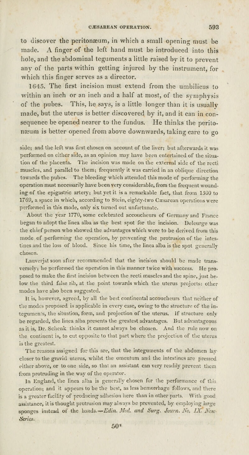 to discover the peritonaeum, in which a small openin- must be made. A finger of the left hand must be introduced into this hole, and the abdominal teguments a little raised by it to prevent any of the parts within getting injured by the instrument, for which this finder serves as a director. 1645. The first incision must extend from the umbilicus to within an inch or an inch and a half at most, of the symphysis of the pubes. This, he says, is a little longer than it is usually made, but the uterus is better discovered by it, and it can in con- sequence be opened nearer to the fundus. He thinks the perito- nasum is better opened from above downwards, taking care to go side; and the left was first chosen on account of the liver; but afterwards It was performed on eidier side, as an opinion may have been entertained of the situa- tion of the placenta. The incision was made on the external side of the recti muscles, and parallel to them; frequently it was carried in an oblique direction towards the pubes. The bleeding which attended this mode of performing the operation must necessarily have been very considerable, from the frequent wound- ing of the epigastric artery; but yet it is a remarkable fact, that from 1500 to 1769, a space in which, according to Stein, eiglity-two Caesarean operations were performed in this mode, only six turned out unfortunate. About the year 1770, some celebrated accoucheurs of Germany and France began to adopt the linea alba as the best spot for the incision. Deleurge was the cluef person who showed the advantages whicli were to be derived from this mode of performing the operation, by preventing the protrusion of the intes- tines and the loss of blood. Since his time, the linea alba is the spot generallv chosen. Lauveijat soon after recommended that the incision should be made trans- versely; he performed the operation in this manner twice with success. He pro- posed to make the first incision between the recti muscles and the spine, just be- low the third false rib, at the point towards which the uterus projects: other modes have also been suggested. It is, liowever, agreed, by all the best continental accoucheurs that neither of the modes proposed is applicable in eveiy case, owing to the structure of the in- teguments, the situation, form, and projection of the uterus. If structure only be regarded, the linea alba presents the greatest advantages. But advantageous as it is. Dr. Sclienk thinks it cannot always be chosen. And the rule now on t!ie continent is, to cut opposite to tliat part where the projection of the uterus is the greatest. The reasons assigned for tills are, that the integuments of the abdomen lav closer to the gravid uleius, whilst tlie omentum and the intestines are pressed either above, or to one side, so that an assistant can very readily prevent tiiem from protruding in the way of the operator. In England, the linea alba is generally chosen for the performance of tliis operation; and it appears to be the best, as less hemorrhage follows, and there is a greater facility of producing adhesion liere than in other parts. Willi good assistance, it is thought protrusion may always be prevented, by eiiiiiloying large sponges instead of the himds.-^Edin. Med. and Sur^. Journ. No, IX. Ntw- ikries. 50*