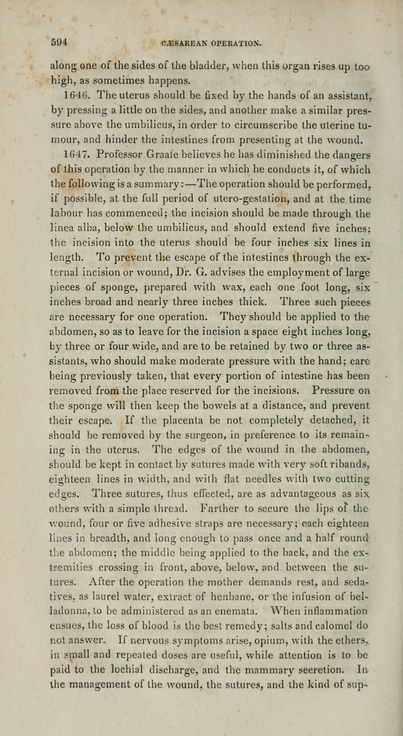 along one of the sides of the bladder, when this organ rises up too high, as sometimes happens. 1646. The uterus should be fixed by the hands of an assistant, by pressing a little on the sides, and another make a similar pres- sure above the umbilicus, in order to circumscribe the uterine tu- mour, and hinder the intestines from presenting at the wound. 1C47. Professor Graale believes he has diminished the dangers of this operation by the manner in which he conducts it, of which the following is a summary:—The operation should be performed, if possible, at the full period of utero-gestation, and at the time labour has commenced; the incision should be made through the linea alba, below the umbilicus, and should extend five inches; the incision into the uterus should be four inches six lines in length. To prevent the escape of the intestines through the ex- ternal incision or wound. Dr. G. advises the employment of large pieces of sponge, prepared with wax, each one foot long, six inches broad and nearly three inches thick. Three such pieces are necessary for one operation. They should be applied to the abdomen, so as to leave for the incision a space eight inches long, by three or four wide, and are to be retained by two or three as- sistants, who should make moderate pressure with the hand; care being previously taken, that every portion of intestine has been removed from the place reserved for the incisions. Pressure on the sponge will then keep the bowels at a distance, and prevent Iheir escape. If the placenta be not completely detached, it should be removed by the surgeon, in preference to its remain- ing in the uterus. The edges of the wound in the abdomen, should be kept in contact by sutures made with very soft ribands, eighteen lines in width, and with flat needles with two cutting edges. Three sutures, thus effected, are as advantageous as six others with a simple thread. Farther to secure the lips of the wound, four or five adhesive straps are necessary; each eighteen lines in breadth, and long enough to pass once and a half round tlie abdomen; the middle being applied to the back, and the ex-. tremities crossing in front, above, below, and between the su- tures. After the operation the mother demands rest, and seda- tives, as laurel water, extract of henbane, or the infusion of bel- ladonna, to be administered as an enemata. When inflammation ensues, the loss of blood is the best remedy; salts and calomel do not answer. If nervous symptoms arise, opium, with the ethers,, in small and repeated doses aie useful, while attention is to be paid to the lochial discharge, and the mammary secretion. In the management of the wound, the sutures, and the kind of sup-