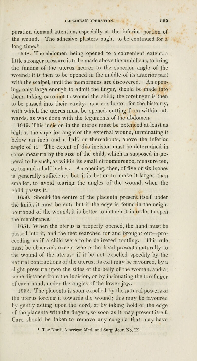 puration demand attention, especially at the inferior portion of the wound. The adiiesive plasters ought to be continued for a long time.* 1648. The abdomen being opened to a convenient extent, a little stronger pressure is to be made above the umbilicus, to bring the fundus of the uterus nearer to the superior angle of the wound; it is then to be opened in the middle of its anterior part with the scalpel, until the membranes are discovered. An open- ing, only large enough to admit the finger, should be made into them, taking care not to wound the child; the forefinger is then to be passed into their cavity, as a conductor for the bistoury, with which the uterus must be opened, cutting from within out- wards, as was done with the teguments of the abdomen. 1G49. This incision in the uterus must be extended at least as high as the superior angle of the external wound, terminating it below an inch and a half, or thereabouts, above the inferior angle of it. The extent of this incision must be determined in some measure by the size of the child, which is supposed in ge- neral to be such, as will in its small circumference, measure ten, or ten and a half inciies. An opening, then, of five or six inches is generally sufficient; but it is better to make it larger than smaller, to avoid tearing the angles of the wound, when the child passes it. 1650. Should the centre of the placenta present itself under the knife, it must be cut; but if the edge is found in the neigh- bourhood of the wound, it is better to detach it in order to open the membranes. 1651. When the uterus is properly opened, the hand must be passed into it, and the feet searched for and brought out—pro- ceeding as if a child were to be delivered footling. This rule must be observed, except where the head presents naturally to the wound of the uterus; if it be not expelled speedily by the natural contractions of the uterus, its exit may be favoured, by a slight pressure upon the sides of the belly of the woman, and at some distance from the incision, or by insinuating the forefinger of each hand, under the angles of the lower jajv. 1G52. The placenta is soon expelled by the natural pow'ers of the uterus forcing it towards the wound; this may be favoured by gently acting upon the cord, or by taking hold of the edge of the placenta with the fingers, so soon as it may present itself. Care should be taken to remove any coagula that may havo • The North American Med. and Surg. Jour. No. IX.
