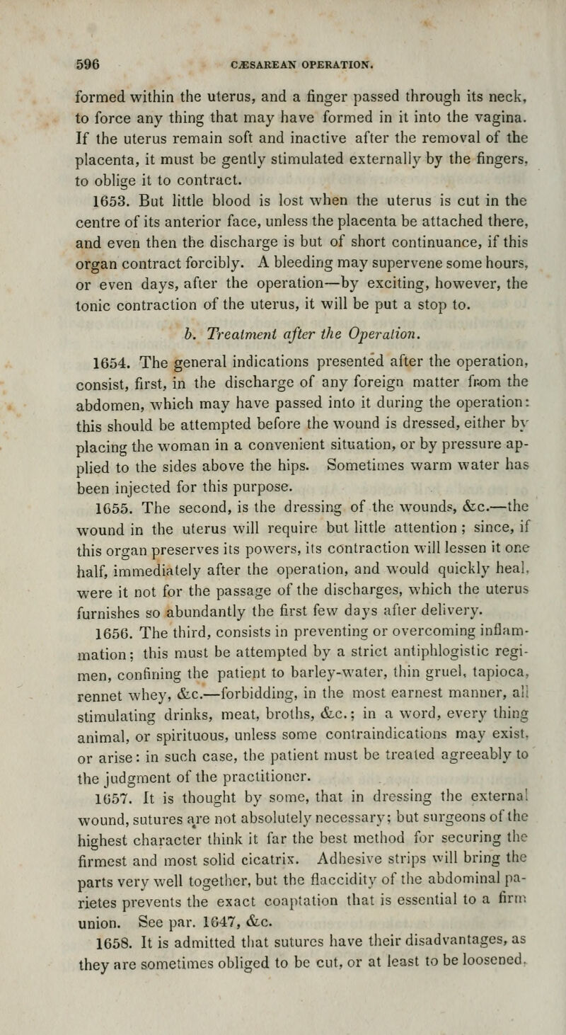 formed within the uterus, and a finger passed through its neck, to force any thing that may have formed in it into the vagina. If the uterus remain soft and inactive after the removal of the placenta, it must be gently stimulated externally by the fingers, to oblige it to contract. 1653. But little blood is lost when the uterus is cut in the centre of its anterior face, unless the placenta be attached there, and even then the discharge is but of short continuance, if this organ contract forcibly. A bleeding may supervene some hours, or even days, after the operation—by exciting, however, the Ionic contraction of the uterus, it will be put a stop to. h. Trealmeni after the Operation. 1654. The general indications presented after the operation, consist, first, in the discharge of any foreign matter fr.om the abdomen, which may have passed into it during the operation: this should be attempted before the wound is dressed, either by placing the woman in a convenient situation, or by pressure ap- plied to the sides above the hips. Sometimes warm water has been injected for this purpose. 1655. The second, is the dressing of the wounds, &c.—the wound in the uterus will require but little attention; since, if this organ preserves its powers, its contraction will lessen it one half, immediately after the operation, and would quickly heal, were it not for the passage of the discharges, which the uterus furnishes so abundantly the first few days after delivery. 1656. The third, consists in preventing or overcoming inflam- mation; this must be attempted by a strict antiphlogistic regi- men, confining the patient to barley-water, thin gruel, tapioca, rennet whey, &c.—forbidding, in the most earnest manner, all stimulating drinks, meat, broths, &c.; in a word, every thing animal, or spirituous, unless some contraindications may exist. or arise: in such case, the patient must be treated agreeably to the judgment of the practitioner. 1057. It is thought by some, that in dressing the externa! wound, sutures a/e not absolutely necessary; but surgeons of the highest character think it far the best method for securing the firmest and most solid cicatrix. Adhesive strips will bring the parts very well together, but the flaccidity of the abdominal pa- rietes prevents the exact coaptation that is essential to a firn^ union. See par. 1647, &c. 1658. It is admitted that sutures have their disadvantages, as they are sometimes obliged to be cut, or at least to be loosened.