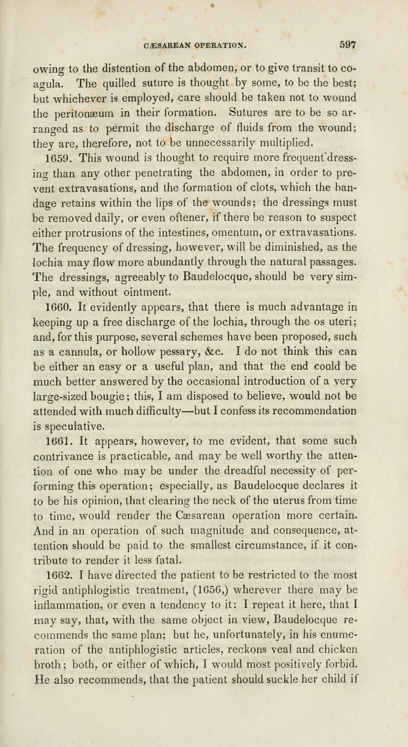 owing to the distention of the abdomen, or to give transit to co- agula. The quilled suture is thought by some, to be the best; but whichever is employed, care should be taken not to wound the peritonaeum in their formation. Sutures are to be so ar- ranged as to permit the discharge of fluids from the wound; they are, therefore, not to be unnecessarily multiplied. 1659. This wound is thought to require more frequent'dress- ing than any other penetrating the abdomen, in order to pre- vent extravasations, and the formation of clots, which the ban- dage retains within the lips of the wounds; the dressings must be removed daily, or even oftener, if there be reason to suspect either protrusions of the intestines, omentum, or extravasations. The frequency of dressing, however, will be diminished, as the lochia may flow more abundantly through the natural passages. The dressings, agreeably to Baudelocque, should be very sim- ple, and without ointment. 1660. It evidently appears, that there is much advantage in keeping up a free discharge of the lochia, through the os uteri; and, for this purpose, several schemes have been proposed, such as a cannula, or hollow pessary, &c. I do not think this can be either an easy or a useful plan, and that the end could be much better answered by the occasional introduction of a very large-sized bougie; this, I am disposed to believe, would not be attended with much difficulty—but I confess its recommendation is speculative. 1661. It appears, however, to me evident, that some such contrivance is practicable, and may be well worthy the atten- tion of one who may be under the dreadful necessity of per- forming this operation; especially, as Baudelocque declares it to be his opinion, that clearing the neck of the uterus from time to time, would render the Caesarean operation more certain. And in an operation of such magnitude and consequence, at- tention should be paid to the smallest circumstance, if it con- tribute to render it less fatal. 1662. I have directed the patient to be restricted to the most rigid antiphlogistic treatment, (1656,) wherever there may be inflammaiion, or even a tendency to it: I repeat it here, that I may say, that, with the same object in view, Baudelocque re- commends the same plan; but he, unfortunately, in his enume- ration of the antiphlogistic articles, reckons veal and chicken broth; both, or either of which, I would most positively forbid. He also recommends, that the patient should suckle her child if