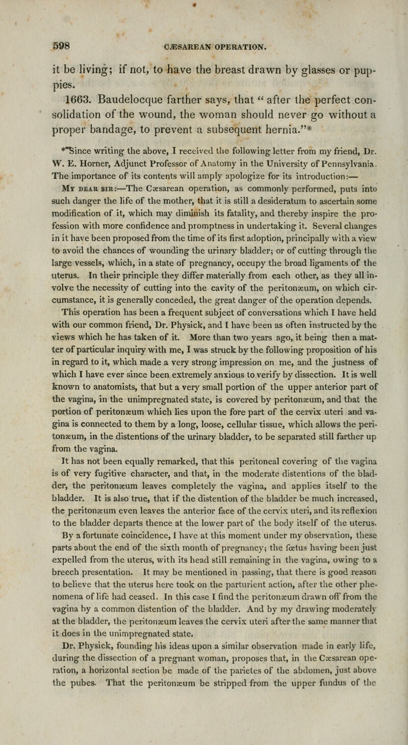 it be living; if not, to have the breast drawn by glasses or pup- pies. 1663. Baudelocque farther says, that  after the perfect con- solidation of the wound, the woman should never go without a proper bandage, to prevent a subsequent hernia.* *^ince writing- the above, I received the following'letter from my friend, Dr. W. E. Horner, Adjunct Professor of Anatomy in the University of Pennsylvania. The importance of its contents will amply apologize for its introduction:— Mr DEAR sin:—The Cscsarean operation, as commonly performed, puts into such danger the life of the mother, that it is still a desideratum to ascertain some modification of it, which may diminish its fatalitj', and thereby inspire the pro- fession with more confidence and promptness in undertaking it. Several changes in it have been proposed from the time of its first adoption, principally with a view to avoid the chances of wounding the urinary bladder; or of cutting through the large vessels, which, in a state of pregnancy, occupy the broad ligaments of the uterus. In their principle they differ materially from each other, as they all in- volve the necessity of cutting into the cavity of the peritonaeum, on which cir- cumstance, it is generally conceded, the great danger of the operation depends. This operation has been a frequent subject of conversations which I have held with our common friend. Dr. Physick, and I have been as often instructed by the views which he has taken of it. More than two years ago, it being then a mat- ter of particular inquiry with me, I was struck by the following proposition of his in regard to it, which made a very strong impression on me, and the justness of which I have ever since been extremely anxious to verify by dissection. It is well known to anatomists, that but a very small portion of the upper anterior part of the vagina, in the unimpregnated state, is covered by peritonaeum, and that the portion of peritonaeum which lies upon the fore part of the cervix uteri and va- gina is connected to them by a long, loose, cellular tissue, which allows the peri- tonaeum, in the distentions of the urinary bladder, to be separated still farther up from the vagina. It has not been equally remarked, that this peritoneal covering of the vagina is of very fugitive character, and that, in the moderate distentions of the blad- der, the peritonaeum leaves completely the vagina, and applies itself to the bladder. It is also true, that if the distention of the bladder be much increased, the peritonaeum even leaves the anterior face of the cervix uteri, and its reflexion to the bladder departs thence at the lower part of the body itself of the uterus. By a fortunate coincidence, I have at this moment under my observation, these parts about the end of the sixth month of pregnancy; the foetus having been just expelled from the uterus, with its head still remaining in the vagina, owing to a breech presentation. It may be mentioned in passing, that there is good reason to believe that the uterus here took on the parturient action, after the other phe- nomena of life had ceased. In this case I find the peritoneum drawn off from the vagina by a common distention of the bladder. And by my drawing moderately at the bladder, the peritonaeum leaves the cervix uteri after the same manner that it does in the unimpregnated state. Dr. Physick, founding his ideas upon a similar observation made in early life, during the dissection of a pregnant woman, proposes that, in the Caesarean ope- ration, a horizontal section be made of the parietcs of the abdomen, just above the pubes. That the peritonaeum be stripped from the upper fundus of the