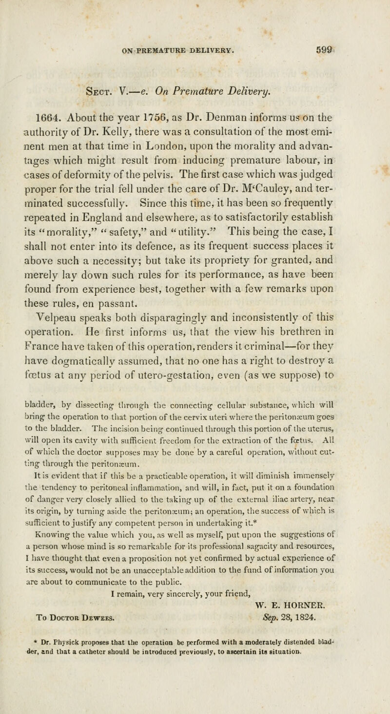 Sect. V.—e. On Premature Delivery. 1664. About the year 1756, as Dr. Denman informs us on the authority of Dr. Kelly, there was a consultation of the most emi- nent men at that time in London, upon the morality and advan- tages which might result from inducing premature labour, in cases of deformity of the pelvis. The first case which was judged proper for the trial fell under the care of Dr. M'Cauley, and ter- minated successfully. Since this time, it has been so frequently repeated in England and elsewhere, as to satisfactorily estabhsh its morality,  safety, and utility. This being the case, I shall not enter into its defence, as its frequent success places it above such a necessity; but take its propriety for granted, and merely lay down such rules for its performance, as have been found from experience best, together with a few remarks upon these rules, en passant. Velpeau speaks both disparagingly and inconsistently of this operation. He first informs us, that the view his brethren in France have taken of this operation, renders it criminal—for they have dogmatically assumed, that no one has a right to destroy a foetus at any period of utero-gestation, even (as we suppose) to bladder, by dissecting Uirotig'h the connecting cellular substance, which will bring the operation to that portion of the cervix uteri where the peritonseum goes to the bladder. The incision being continued through this portion of the uterus, will open its cavity with sufficient freedom for the extraction of the foetus. All of which the doctor supposes may be done by a careful operation, without cut- ting through the peritonxum. It is evident that if tiiis be a practicable operation. It will diminish immensely the tendency to peritoneal inflammation, and will, in fact, put it on a foundation of danger very closely allied to the taking up of the external iliac artery, near its origin, by turning aside the peritonxum; an operation, the success of which is sufficient to justify any competent person in undertaking it.* Knowing the value which you, as well as myself, put upon the suggestions of a person whose mind is so remarkable for its professional sagacity and resources, I have thought that even a proposition not yet confirmed by actual experience of its success, would not be an unacceptable addition to the fund of information you are about to communicate to the public. I remain, very sincerely, your friend, W. E. HORNER. To Doctor Dewees. Sep, 28,1824. * Dr. Physick proposes that the operation be performed with a moderately distended blad- der, and that a catheter should be introduced previously, to ascertain its situation.