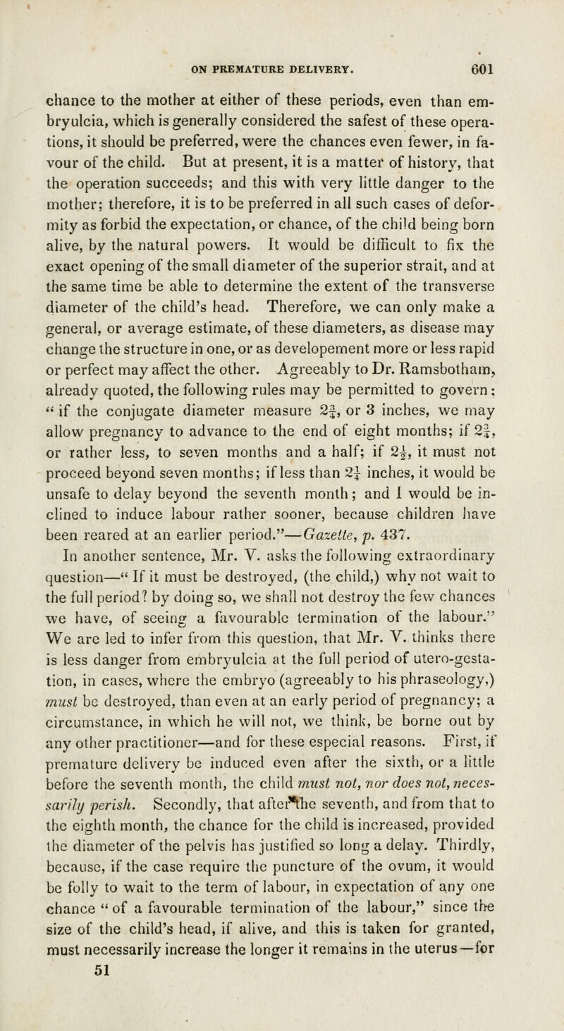chance to the mother at either of these periods, even than em- bryulcia, which is generally considered the safest of these opera- tions, it should be preferred, were the chances even fewer, in fa- vour of the child. But at present, it is a matter of history, that the operation succeeds; and this with very little danger to the mother; therefore, it is to be preferred in all such cases of defor- mity as forbid the expectation, or chance, of the child being born alive, by the natural powers. It would be difficult to fix the exact opening of the small diameter of the superior strait, and at the same time be able to determine the extent of the transverse diameter of the child's head. Therefore, we can only make a general, or average estimate, of these diameters, as disease may change the structure in one, or as developement more or less rapid or perfect may affect the other. Agreeably to Dr. Ramsbotham, already quoted, the following rules may be permitted to govern:  if the conjugate diameter measure 2^, or 3 inches, we may allow pregnancy to advance to the end of eight months; if 2j, or rather less, to seven months and a half; if 2|, it must not proceed beyond seven months; if less than 2y inches, it would be unsafe to delay beyond the seventh month; and 1 would be in- clined to induce labour rather sooner, because children have been reared at an earlier period.—Gazette, p. 437. In another sentence, Mr. V. asks the following extraordinary question— If it must be destroyed, (the child,) why not wait to the full period? by doing so, we shall not destroy the few chances we have, of seeing a favourable termination of the labour. We are led to infer from this question, that Mr. V. thinks there is less danger from embryulcia at the full period of utero-gesta- tion, in cases, where the embryo (agreeably to his phraseology,) must be destroyed, than even at an early period of pregnancy; a circumstance, in which he will not, we think, be borne out by any other practitioner—and for these especial reasons. First, if premature delivery be induced even after the sixth, or a little before the seventh month, the child must not, nor does not, neces- sarily perish. Secondly, that after'^t'he seventh, and from that to the eighth month, the chance for the child is increased, provided the diameter of the pelvis has justified so long a delay. Thirdly, because, if the case require the puncture of the ovum, it would be folly to wait to the term of labour, in expectation of any one chance  of a favourable termination of the labour, since the size of the child's head, if alive, and this is taken for granted, must necessarily increase the longer it remains in the uterus—for 51