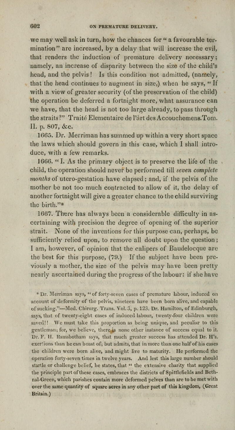 we may well ask in turn, how the chances for  a favourable ter- mination are increased, by a delay that will increase the evil, that renders the induction of premature delivery necessary; namely, an increase of disparity between the size of the child's head, and the pelvis! Is this condition not admitted, (namely, that the head continues to augment in size,) when he says,  If with a view of greater security (of the preservation of the child) the operation be deferred a fortnight more, what assurance can we have, that the head is not too large already, to pass through the straits? Traite Elementaire de I'art des Accouchemens.Tom. II. p. 807, &c. 1665. Dr. Merriman has summed up within a very short space the laws which should govern in this case, which I shall intro- duce, with a few remarks. 1666.  I. As the primary object is to preserve the life of the child, the operation should never be performed till seveii complete months of utero-gestation have elapsed; and, if the pelvis of the mother be not too much contracted to allow of it, the delay of another fortnight will give a greater chance to the child surviving the birth.* 1667. Th^re has always been a considerable difficulty in as- certaining with precision the degree of opening of the superior strait. None of the inventions for this purpose can, perhaps, be sufficiently relied upon, to remove all doubt upon the question; I am, however, of opinion that the calipers of Baudelocque are the best for this purpose, (79.) If the subject have been pre- viously a mother, the size of the pelvis may have been pretty nearly ascertained during the progress of the labour: if she have * Dr. MerriiT.an says,  of forty-seven cases of premature labour, induced on account of deformity of the pelvis, nineteen have been born aUve, and capable of sucking.—Med. Chirurg. Trans. Vol.3, p. 123. Dr. Hamilton, of Edinburerh, says, that of twenty-eight cases of induced labour, twenty-four children were saved!! We must take this proportion as being unique, and peculiar to this gentleman; for, we believe, thercj^ none other instance of success equal to it. Dr. F. II. Ramsbotham says, that much greater success has attended Dr. H's. exertions than he can boast of; but admits, that in more than one half of iiis c:ises the children were born alive, and might hve to maturity. He performed the operation forty-seven times in twelve years. And lest this large number should startle or challenge belief, he states, that  the extensive charity that supplied the principle part of these cases, embraces the districts of Spittlefields and Beth- nal-Green, which parishes contain more deformed pelves than are to be met with over the same quantity of square acres in any other part of this kingdom, (Great Britain.)