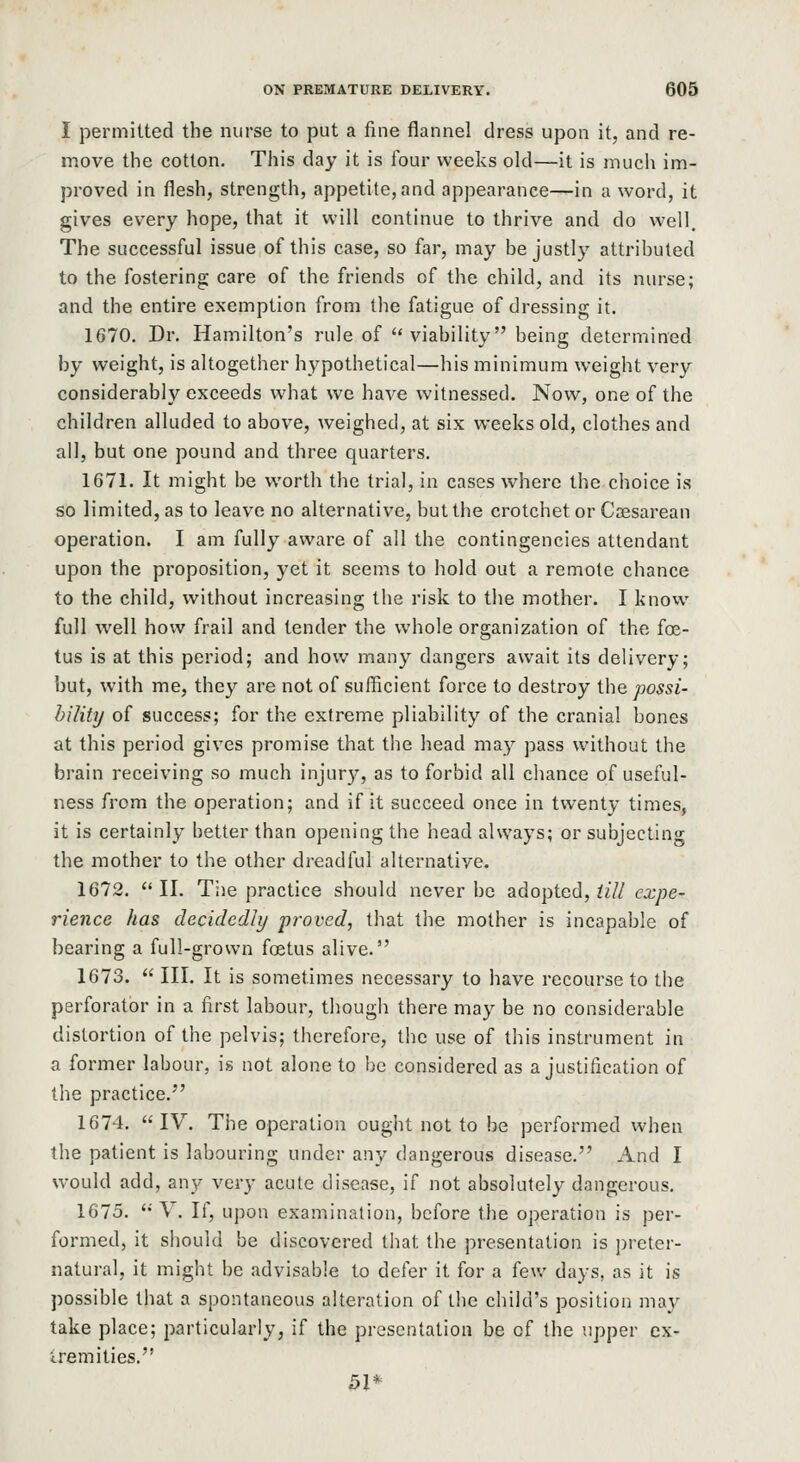 I permitted the nurse to put a fine flannel dress upon it, and re- move the cotton. This day it is four weeks old—it is mucli im- proved in flesh, strength, appetite, and appearance—in a word, it gives every hope, that it will continue to thrive and do well. The successful issue of this case, so far, may be justly attributed to the fostering care of the friends of the child, and its nurse; and the entire exemption from the fatigue of dressing it. 1670. Dr. Hamilton's rule of viability being determined by weight, is altogether hypothetical—his minimum weight very considerably exceeds what we have witnessed. Now, one of the children alluded to above, weighed, at six weeks old, clothes and all, but one pound and three quarters. 1671. It might be worth the trial, in cases where the choice is so limited, as to leave no alternative, but the crotchet or Ccesarean operation. I am fully aware of all the contingencies attendant upon the proposition, yet it seems to hold out a remote chance to the child, without increasing the risk to the mother. I know full well how frail and tender the whole organization of the foe- tus is at this period; and how many dangers await its delivery; but, with me, they are not of sufficient force to destroy ihe possi- bility of success; for the extreme pliability of the cranial bones at this period gives promise that the head may pass without the brain receiving so much injury, as to forbid all chance of useful- ness from the operation; and if it succeed once in twenty times, it is certainly better than opening the head always; or subjecting the mother to the other dreadful alternative. 1672.  II. Tiie practice should never be adopted, till expe- rience has decidedit/ proved, that the mother is incapable of bearing a full-grown foetus alive. 1673.  III. It is sometimes necessary to have recourse to the perforator in a first labour, though there may be no considerable distortion of the pelvis; therefore, the use of this instrument in a former labour, is not alone to be considered as a justification of the practice. 1674. IV. The operation ought not to be performed when the patient is labouring under any dangerous disease. And I would add, any very acute disease, if not absolutely dangerous, 1675. V. If, upon examination, before the operation is per- formed, it should be discovered that the presentation is i)reter- natural, it might be advisable to defer it for a few days, as it is possible that a spontaneous alteration of the child's position may take place; particularly, if the presentation be of the upper cx- iremities. 51*
