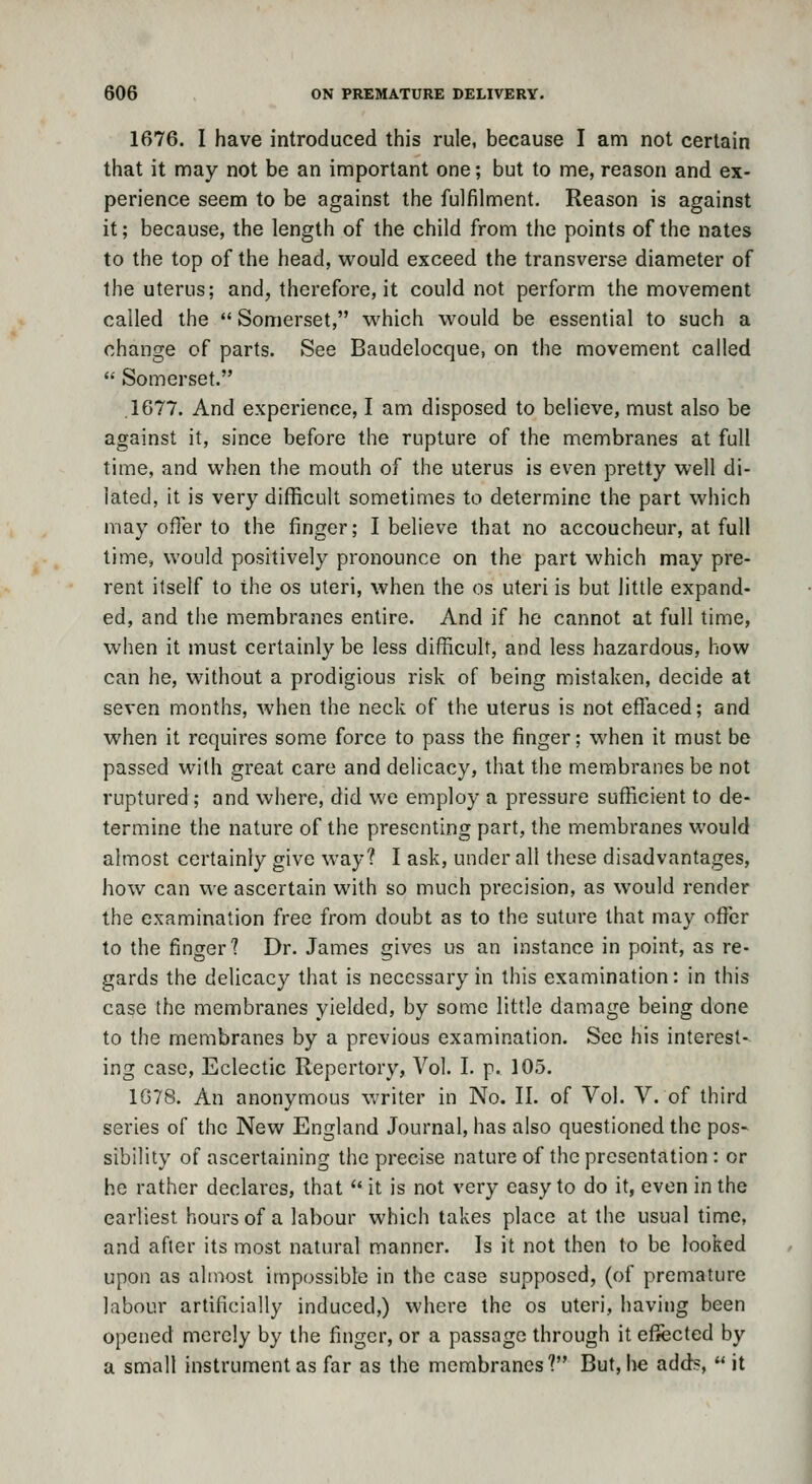 1676. I have introduced this rule, because I am not certain that it may not be an important one; but to me, reason and ex- perience seem to be against the fulfilment. Reason is against it; because, the length of the child from the points of the nates to the top of the head, would exceed the transverse diameter of the uterus; and, therefore, it could not perform the movement called the  Somerset, which would be essential to such a change of parts. See Baudelocque, on the movement called  Somerset. .1677. And experience, I am disposed to believe, must also be against it, since before the rupture of the membranes at full time, and when the mouth of the uterus is even pretty well di- lated, it is very difficult sometimes to determine the part which may offer to the finger; I believe that no accoucheur, at full time, would positively pronounce on the part which may pre- rent itself to the os uteri, when the os uteri is but little expand- ed, and the membranes entire. And if he cannot at full time, when it must certainly be less difficult, and less hazardous, how can he, without a prodigious risk of being mistaken, decide at seven months, when the neck of the uterus is not effaced; and when it requires some force to pass the finger; when it must be passed with great care and delicacy, that the membranes be not ruptured ; and where, did we employ a pressure sufficient to de- termine the nature of the presenting part, the membranes would almost certainly give way? I ask, under all these disadvantages, how can we ascertain with so much precision, as would render the examination free from doubt as to the suture that may offer to the finger? Dr. James gives us an instance in point, as re- gards the delicacy that is necessary in this examination: in this case the membranes yielded, by some little damage being done to the membranes by a previous examination. See his interest- ing case. Eclectic Repertory, Vol. I. p. 105, 1G78. An anonymous writer in No. II. of Vol. V. of third series of the New England Journal, has also questioned the pos- sibility of ascertaining the precise nature of the presentation : or he rather declares, that  it is not very easy to do it, even in the earliest hours of a labour which takes place at the usual time, and after its most natural manner. Is it not then to be looked upon as almost impossible in the case supposed, (of premature labour artificially induced,) where the os uteri, having been opened merely by the finger, or a passage through it effected by a small instrument as far as the membranes? But, lie adds,  it