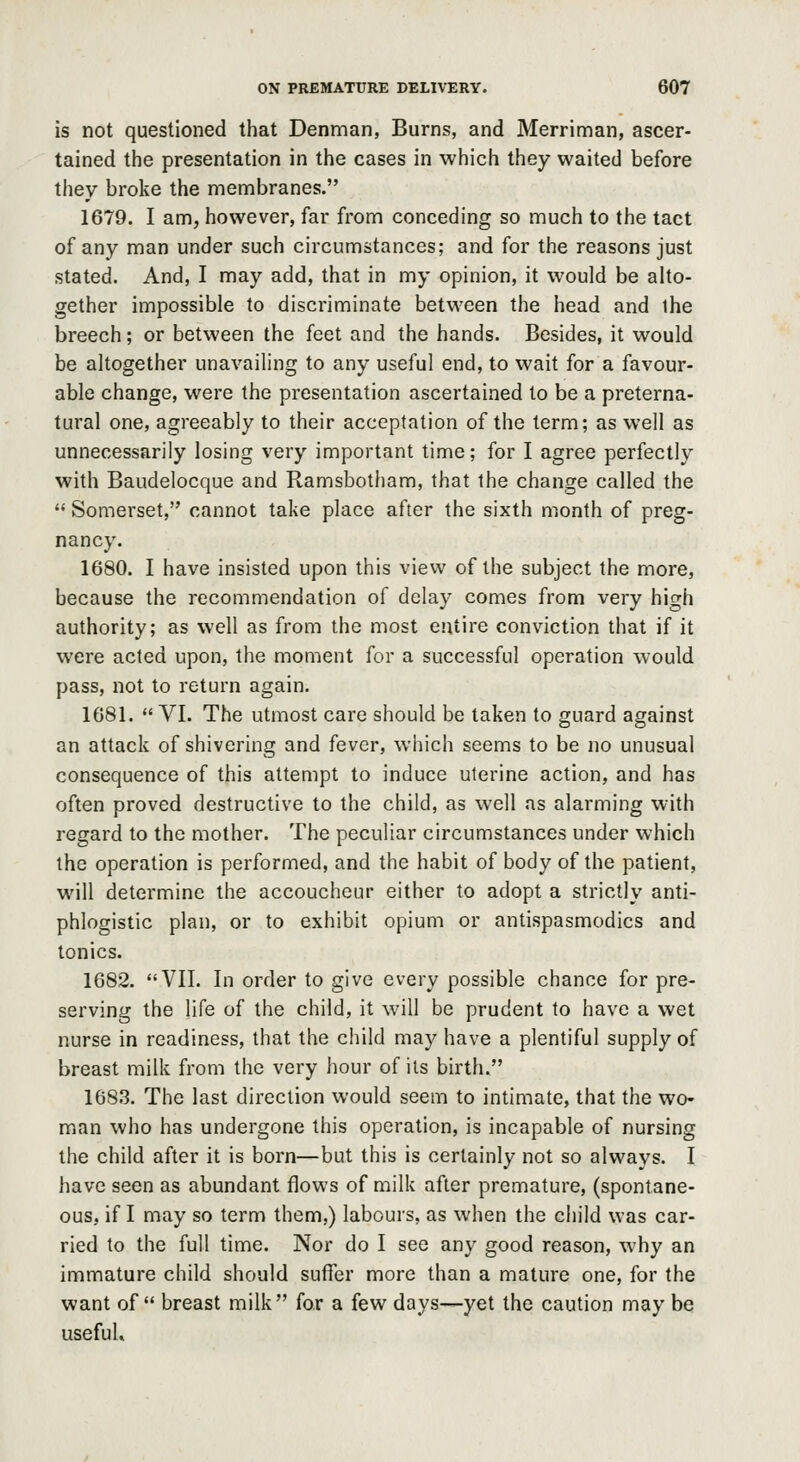 is not questioned that Denman, Burns, and Merriman, ascer- tained the presentation in the cases in which they waited before they broke the membranes. 1679. I am, however, far from conceding so much to the tact of any man under such circumstances; and for the reasons just stated. And, I may add, that in my opinion, it would be alto- gether impossible to discriminate between the head and ihe breech; or between the feet and the hands. Besides, it would be altogether unavailing to any useful end, to wait for a favour- able change, were the presentation ascertained to be a preterna- tural one, agreeably to their acceptation of the term; as well as unnecessarily losing very important time; for I agree perfectly with Baudelocque and Ramsbotham, that the change called the Somerset, cannot take place after the sixth month of preg- nancy. 1680. I have insisted upon this view of the subject the more, because the recommendation of delay comes from very high authority; as well as from the most entire conviction that if it were acted upon, the moment for a successful operation would pass, not to return again. 1681. VI. The utmost care should be taken to guard against an attack of shivering and fever, which seems to be no unusual consequence of this attempt to induce uterine action, and has often proved destructive to the child, as well as alarming with regard to the mother. The peculiar circumstances under which the operation is performed, and the habit of body of the patient, will determine the accoucheur either to adopt a strictly anti- phlogistic plan, or to exhibit opium or antispasmodics and tonics. 1682. VII. In order to give every possible chance for pre- serving the life of the child, it will be prudent to have a wet nurse in readiness, that the child may have a plentiful supply of breast milk from the very hour of its birth. 1683. The last direction would seem to intimate, that the wo- man who has undergone this operation, is incapable of nursing the child after it is born—but this is certainly not so always. I have seen as abundant flows of milk after premature, (spontane- ous, if I may so term them,) labours, as when the child was car- ried to the full time. Nor do I see any good reason, why an immature child should suffer more than a mature one, for the want of breast milk for a few days—yet the caution may be useful.
