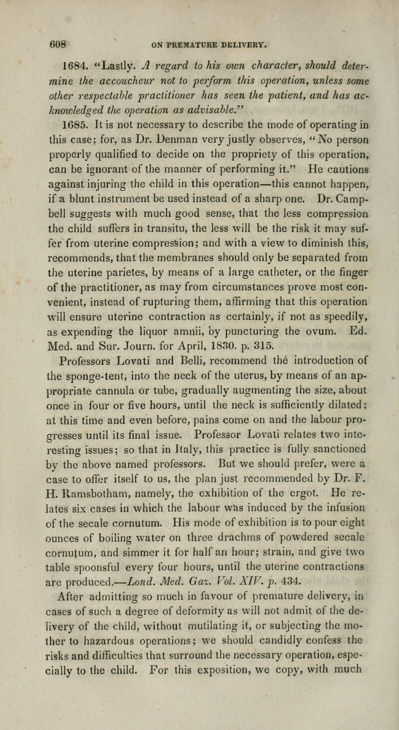 1684. Lastly. A regard to his own character, should deter- mine the accoucheur not to perform this operation, unless some other respectable practitioner has seen the patient, and has ac- knowledged the operation as advisable. 1685. It is not necessary to describe the mode of operating in this case; for, as Dr. Denman very justly observes, No person properly qualified to decide on the propriety of this operation, can be ignorant of the manner of performing it. He cautions against injuring the child in this operation—this cannot happen, if a blunt instrument be used instead of a sharp one. Dr. Camp- bell suggests with much good sense, that the less compression the child suffers in transitu, the less will be the risk it may suf- fer from uterine compression; and with a view to diminish this, recommends, that the membranes should only be separated from the uterine parietes, by means of a large catheter, or the finger of the practitioner, as may from circumstances prove most con- venient, instead of rupturing them, affirming that this operation will ensure uterine contraction as certainly, if not as speedily, as expending the liquor amnii, by puncturing the ovum. Ed. Med. and Sur. Journ. for April, 1830. p. 315. Professors Lovati and Belli, recommend the introduction of the sponge-tent, into the neck of the uterus, by means of an ap- propriate cannula or tube, gradually augmenting the size, about once in four or five hours, until the neck is sufficiently dilated; at this time and even before, pains come on and the labour pro- gresses until its final issue. Professor Lovati relates two inte- resting issues; so that in Italy, this practice is fully sanctioned by the above named professors. But we should prefer, were a case to offer itself to us, the plan just recommended by Dr. F. H. Ramsbotham, namely, the exhibition of the ergot. He re- lates six cases in which the labour wJis induced by the infusion of the secale cornutum. His mode of exhibition is to pour eight ounces of boiling water on three drachms of powdered secale cornutum, and simmer it for half an hour; strain, and give two table spoonsful every four hours, until the uterine contractions are produced.—Lond. Med. Gaz. Vol. XIV. p. 434. After admitting so much in favour of premature delivery, in cases of such a degree of deformity as will not admit of the de- livery of the child, without mutilating it, or subjecting the mo- ther to hazardous operations; we should candidly confess the risks and difficulties that surround the necessary operation, espe- cially to the child. For this exposition, we copy, with much