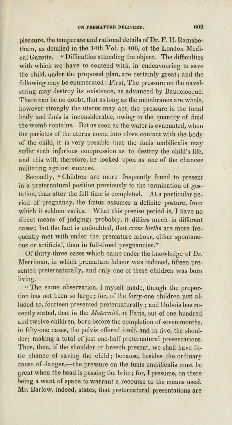 pleasure, the temperate and rational details of Dr. F. H. Ramsbo- tham, as detailed in the 14th Vol. p. 406, of the London Medi- cal Gazette.  Difficulties attending the object. The difficulties with which we have to contend with, in endeavouring to save the child, under the proposed plan, are certainly great; and the following may be enumerated : First, The pressure on the navel- string may destroy its existence, as advanced by Baudelocque. There can be no doubt, that as long as the membranes are whole, however strongly the uterus may act, the pressure in the fcetal body and funis is inconsiderable, owing to the quantity of fluid the womb contains. But as soon as the water is evacuated, when the parietes of the uterus come into close contact with the body of the child, it is very possible that the funis umbilicalis may sufl^er such injurious compression as to destroy the child's life, and this will, therefore, be looked upon as one of the chances militating against success. Secondly, Children are more frequently found to present in a preternatural position previously to the termination of ges- tation, than after the full time is completed. At a particular pe- riod of pi'egnancy, the foetus assumes a definite posture, from which it seldom varies. What this precise period is, I have no direct means of judging; probably, it differs much in different cases; but the fact is undoubted, that cross births are more fre- quently met with under the premature labour, either spontane- ous or artificial, than in full-timed pregnancies. Of thirty-three cases which came under the knowledge of Dr. Merriman, in which premature labour was induced, fifteen pre- sented preternaturally, and only one of these children was born living.  The same observation, I myself made, though the propor- tion has not been so large; for, of the forty-one children just al- luded to, fourteen presented preternaturally; and Dubois has re- cently stated, that in the Materniie, at Paris, out of one hundred and twelve children, born before the completion of seven months, in fifty-one cases, the pelvis offered itself, and in five, the shoul- der; making a total of just one-half preternatural presentations. Thus, then, if the shoulder or breech present, we shall have lit- tle chance of saving the child; because, besides the ordinary cause of danger,—the pressure on the funis umbilicalis must be great when the head is passing the brim; for, I presume, on there being a want of space to warrant a recourse to the means used. Mr. Barlow, indeed, states, that preternatural presentations are