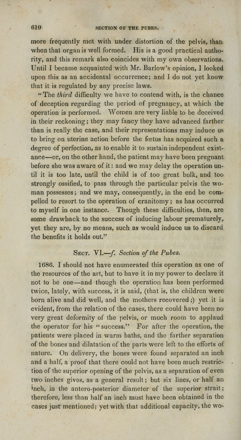 more frequently met with under distortion of the pelvis, than when that organ is well formed. His is a good practical autho- rity, and this remark also coincides with my own observations. Until I became acquainted with Mr. Barlow's opinion, I looked upon this as an accidental occurrence; and I do not yet know that it is regulated by any precise laws. The third difficulty we have to contend with, is the chance of deception regarding the period of pregnancy, at which the operation is performed. Women are very liable to be deceived in their reckoning; they may fancy they have advanced farther than is really the case, and their representations may induce us to bring on uterine action before the fostus has acquired such a degree of perfection, as to enable it to sustain independent exist- ance—or, on the other hand, the patient may have been pregnant before she was aware of it: and we may delay the operation un- til it is too late, until the child is of too great bulk, and too strongly ossified, to pass through the particular pelvis the wo- man possesses; and we may, consequently, in the end be com- pelled to resort to the operation of cranitomy; as has occurred to myself in one instance. Though these difficulties, then, are some drawback to the success of inducing labour prematurely, yet they are, by no means, such as would induce us to discard the benefits it holds out. Sect. Yl.—f. Section of the Puhes. 1686. I should not have enumerated this operation as one of the resources of the art, but to have it in my power to declare it not to be one—and though the operation has been performed twice, lately, with success, it is said, (that is, the children were born alive and did well, and the mothers recovered;) yet it is evident, from the relation of the cases, there could have been no very great deformity of the pelvis, or much room to applaud the operator for his  success. For after the operation, the patients were placed in warm baths, and the farther separation of the bones and dilatation of the parts were left to the efforts of nature. On delivery, the bones were found separated an inch and a half, a proof that there could not have been much restric- tion of the superior opening of the pelvis, as a separation of even two inches gives, as a general result; but six lines, or half an Inch, in the antero-posterior diameter of the superior strait; therefore, less than half an inch must have been obtained in the cases jusf mentioned; yet with that additional capacity, the wo-