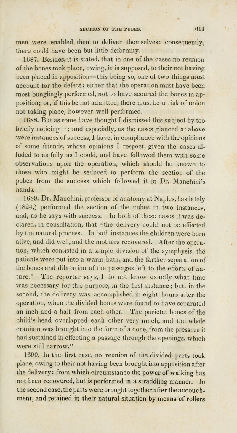 men were enabled then to deliver themselves: consequently, there could have been but little deformity. 1687. Besides, it is stated, that in one of the cases no reunion of the bones took place, owing, it is supposed, to their not having been placed in apposition—this being so, one of two things must account for the defect; either that the operation must have been most bunglingly performed, not to have secured the bones in ap- position; or, if this be not admitted, there must be a risk of union not taking place, however well performed. 1688. But as some have thought I dismissed this subject by too briefly noticing it; and especially, as the cases glanced at above were instances of success, I have, in compliance with the opinions of some friends, whose opinions I respect, given the cases al- luded to as fully as I could, and have followed them with some observations upon the operation, which should be known to those who might be seduced to perform the section of the pubes from the success which followed it in Dr. Manchini's hands. 1689. Dr. Manchini, professor of anatomy at Naples, has lately (1824,) performed the section of the pubes in two instances, and, as he says with success. In both of these cases it was de- clared, in consultation, that the delivery could not be effected by the natural process. In both instances the children were born alive, and did well, and the mothers recovered. After the opera- tion, which consisted in a simple division of the symphysis, the patients were put into a warm bath, and the farther separation of the bones and dilatation of the passages left to the efforts of na- ture. The reporter says, I do not know exactly what time was necessary for this purpose, in the first instance; but, in the second, the delivery was accomplished in eight hours after the operation, when the divided bones were found to have separated an inch and a half from each other. The parietal bones of the child's head overlapped each other very much, and the whole cranium was brought into the form of a cone, from the pressure it had sustained in effecting a passage through the openings, which were still narrow. 1690. In the first case, no reunion of the divided parts took place, owing to their not having been brought into apposition after the delivery; from which circumstance the power of walking has not been recovered, but is performed in a straddling manner. In the second case, the parts were brought together after the accouch- ment, and retained in their natural situation by means of rollers