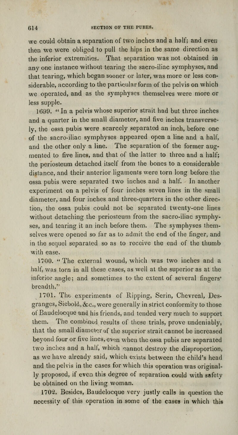 we could obtain a separation of two inches and a half; and even then we were obliged to pull the hips in the same direction as the inferior extremities. That separation was not obtained in any one instance without tearing the sacro-iliac symphyses, and that tearing, which began sooner or later, was more or less con- siderable, according to the particular form of the pelvis on which we operated, and as the symphyses themselves were more or less supple. 1699.  In a pelvis whose superior strait had but three inches and a quarter in the small diameter, and five inches transverse- ly, the ossa pubis were scarcely separated an inch, before one of the sacro-iliac symphyses appeared open a line and a half, and the other only a line. The separation of the former aug- mented to five lines, and that of the latter to three and a half; the periosteum detached itself from the bones to a considerable distance, and their anterior ligaments were torn long before the ossa pubis were separated two inches and a half. In another experiment on a pelvis of four inches seven lines in the small diameter, and four inches and three-quarters in the other direc- tion, the ossa pubis could not be separated twenty-one lines without detaching the periosteum from the sacro-iliac symphy- ses, and tearing it an inch before them. The symphyses them- selves were opened so far as to admit the end of the finger, and in the sequel separated so as to receive the end of the thumb with ease. 1700.  The external wound, which was two inches and a half, was torn in all these cases, as well at the superior as at the inferior angle; and sometimes to the extent of several fingers' breadth. 1701. The experiments of Ripping, Serin, Chevreal, Des- granges, Siebold, &c., were generally in strict conformity to those of Baudelocque and his friends, and tended very much to support them. The combint'l results of these trials, prove undeniably, that the small diameip.raf the superior strait cannot be increased beyond four or five lines, ev<;n when the ossa pubis are separated two inches and a half, which '^.annot destroy the disproportion, as we have already said, which exists between the child's head and the pelvis in the cases for which this operation was original- ly proposed, if even this degree of separation could with safety be obtained on the living woman. 1702. Besides, Baudelocque very justly calls in question the necessity of this operation in some of the cases in which this