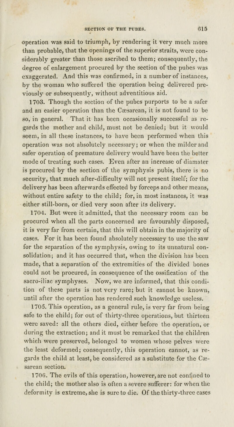 operation was said to triumph, by rendering it very much more than probable, that the openings of the superior straits, were con- siderably greater than those ascribed to them; consequently, the degree of enlargement procured by the section of the pubes was exaggerated. And this was confirmed, in a number of instances, by the woman who suffered the operation being delivered pre- viously or subsequently, without adventitious aid, 1703. Though the section of the pubes purports to be a safer and an easier operation than the Cassarean, it is not found to be so, in general. That it has been occasionally successful as re- gards the mother and child, must not be denied; but it would seem, in all these instances, to have been performed when this operation was not absolutely necessary; or when the milder and safer operation of premature delivery would have been the better mode of treating such cases. Even after an increase of diamater is procured by the section of the symphysis pubis, there is no security, that much after-difficulty will not present itself; for the delivery has been afterwards effected by forceps and other means, without entire safety to the child; for, in most instances, it was either still-born, or died very soon after its delivery. 1704. But were it admitted, that the necessary room can be procured when all the parts concerned are favourably disposed, it is very far from certain, that this will obtain in the majority of cases. For it has been found absolutely necessary to use the saw for the separation of the symphysis, owing to its unnatural con- solidation; and it has occurred that, when the division has been made, that a separation of the extremities of the divided bones could not be procured, in consequence of the ossification of the sacro-iliac symphyses. Now, we are informed, that this condi- tion of these parts is not very rare; but it cannot be known, until after the operation has rendered such knowledge useless. 1705. This operation, as a general rule, is very far from being safe to the child; for out of thirty-three operations, but thirteen were saved: all the others died, either before the operation, or during the extraction; and it must be remarked that the children which were preserved, belonged to women whose pelves were the least deformed; consequently, this operation cannot, as re- gards the child at least, be considered as a substitute for the Cas- sarean section. 1706. The evils of this operation, however, are not confined to the child; the mother also is often a severe sufferer: for when the deformity is extreme, she is sure to die. Of the thirty-three cases