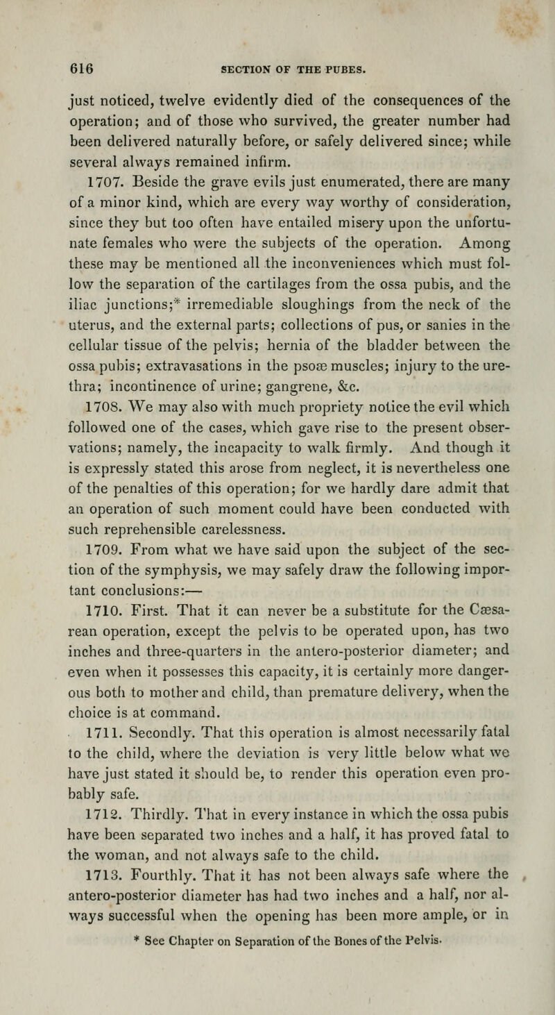 just noticed, twelve evidently died of the consequences of the operation; and of those who survived, the greater number had been delivered naturally before, or safely delivered since; while several always remained infirm. 1707. Beside the grave evils just enumerated, there are many of a minor kind, which are every way worthy of consideration, since they but too often have entailed misery upon the unfortu- nate females who were the subjects of the operation. Among these may be mentioned all the inconveniences which must fol- low the separation of the cartilages from the ossa pubis, and the iliac junctions;* irremediable sloughings from the neck of the uterus, and the external parts; collections of pus, or sanies in the cellular tissue of the pelvis; hernia of the bladder between the ossa pubis; extravasations in the psose muscles; injury to the ure- thra; incontinence of urine; gangrene, &c. 1708. We may also with much propriety notice the evil which followed one of the cases, which gave rise to the present obser- vations; namely, the incapacity to walk firmly. And though it is expressly stated this arose from neglect, it is nevertheless one of the penalties of this operation; for we hardly dare admit that an operation of such moment could have been conducted with such reprehensible carelessness. 1709. From what we have said upon the subject of the sec- tion of the symphysis, we may safely draw the following impor- tant conclusions:— 1710. First. That it can never be a substitute for the Caesa- rean operation, except the pelvis to be operated upon, has two inches and three-quarters in the antero-posterior diameter; and even when it possesses this capacity, it is certainly more danger- ous both to mother and child, than premature delivery, when the choice is at command. 1711. Secondly. That this operation is almost necessarily fatal to the child, where the deviation is very little below what we have just stated it should be, to render this operation even pro- bably safe. 1712. Thirdly. That in every instance in which the ossa pubis have been separated two inches and a half, it has proved fatal to the woman, and not always safe to the child. 1713. Fourthly. That it has not been always safe where the antero-posterior diameter has had two inches and a half, nor al- ways successful when the opening has been more ample, or in * See Chapter on Separation of the Bones of the Pelvis.
