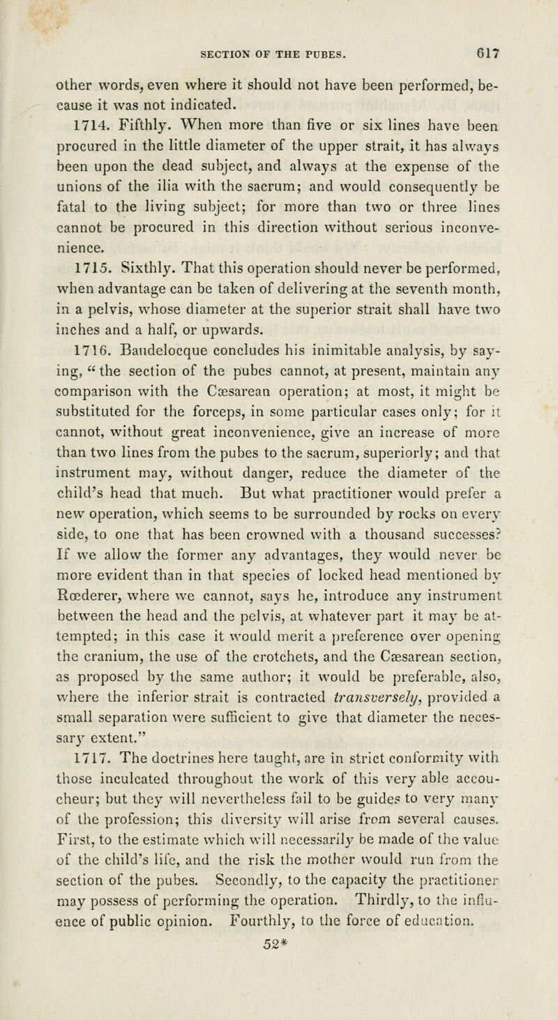 Other words, even where it should not have been performed, be- cause it was not indicated. 1714. Fifthly. When more than five or six lines have been procured in the little diameter of the upper strait, it has always been upon the dead subject, and always at the expense of the unions of the ilia with the sacrum; and would consequently be fatal to the living subject; for more than two or three lines cannot be procured in this direction without serious inconve- nience. 1715. Sixthly. That this operation should never be performed, when advantage can be taken of delivering at the seventh month, in a pelvis, whose diameter at the superior strait shall have two inches and a half, or upwards. 1716. Baudelocque concludes his inimitable analysis, by say- ing,  the section of the pubes cannot, at present, maintain any comparison with the Coesarean operation; at most, it might be substituted for the forceps, in some particular cases only; for it cannot, without great inconvenience, give an increase of more than two lines from the pubes to the sacrum, superiorly; and that instrument may, without danger, reduce the diameter of the child's head that much. But what practitioner would prefer a new operation, which seems to be surrounded by rocks on every side, to one that has been crowned with a thousand successes? If we allow the former any advantages, they would never be more evident than in that species of locked head mentioned by Roederer, where we cannot, says he, introduce any instrument between the head and the pelvis, at whatever part it may be at- tempted; in this case it would merit a preference over opening the cranium, the use of the crotchets, and the Csesarean section, as proposed by the same author; it would be preferable, also, where the inferior strait is contracted transversely, provided a small separation were sufficient to give that diameter the neces- sary extent. 1717. The doctrines here taught, are in strict conformity with those inculcated throughout the work of this very able accou- cheur; but they will nevertheless fail to be guide? to very many of the profession; this diversity will arise from several causes. First, to the estimate which will necessarily be made of the value of the child's life, and the risk the mother would run from the section of the pubes. Secondly, to the capacity the practitioner may possess of performing the operation. Thirdly, to the influ- ence of public opinion. Fourthly, to the force of education. 52*
